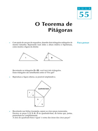 55
A U L A
O Teorema de
Pitágoras
55
A U L A
Para pensarl Com ajuda de um par de esquadros, desenhe dois triângulos retângulos de
mesmo tamanho. Represente num deles a altura relativa à hipotenusa,
como mostra a figura da direita:
Recortando os triângulos IIIIIIIIII e IIIIIIIIIIIIIII, você terá três triângulos.
Esses triângulos são semelhantes entre si? Por quê?
l Reproduza a figura abaixo, se possível ampliando-a.
l Recortando nas linhas tracejadas, separe as cinco peças numeradas.
Encaixe as peças 11111, 22222, 33333, 44444 e 55555 no quadrado-base, de forma que, juntas,
preencham-no completamente.
A área do quadrado-base é igual à soma das áreas das cinco peças?
I II III
quadrado-base
1
2
3
4
5
 