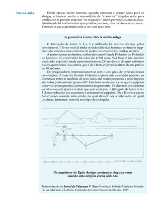 55
A U L A Desde épocas muito remotas, quando começou a erguer casas para se
abrigar, o homem sentiu a necessidade de “construir” ângulos retos para
verificar se as paredes estavam “no esquadro”, isto é, perpendiculares ao chão.
Atualmente há instrumentos apropriados para isso, mas não foi sempre assim.
Veremos o que a geometria tem a ver com tudo isso.
A geometria é uma ciência muito antigaA geometria é uma ciência muito antigaA geometria é uma ciência muito antigaA geometria é uma ciência muito antigaA geometria é uma ciência muito antiga
O triângulo de lados 3, 4 e 5 é utilizado há muitos séculos pelos
construtores. Talvez você já tenha ouvido falar das famosas pirâmides egíp-
cias: são enormes monumentos de pedra construídos há muitos séculos.
A maior dessas pirâmides, conhecida como Grande Pirâmide ou Pirâmide
de Quéops, foi construída há cerca de 4.500 anos. Sua base é um enorme
quadrado, cujo lado mede aproximadamente 230 m, dentro do qual caberiam
quatro quarteirões. Sua altura, que é de 146 m, equivale à altura de um prédio
de 50 andares.
Os pesquisadores impressionaram-se com o alto grau de precisão dessas
construções. A base da Grande Pirâmide é quase um quadrado perfeito: as
diferenças entre as medidas de seus lados são muito pequenas e seus ângulos
são todos praticamente iguais a 90º. Tais fatos nos levam a crer que os egípcios
desenvolveram grandes conhecimentos de geometria. Os diversos documentos
escritos naquela época revelam que, por exemplo, o triângulo de lados 3, 4 e
5 já era conhecido dos arquitetos e construtores egípcios. Diz a História que os
construtores usavam uma corda, na qual davam nós a intervalos de igual
distância, formando com ela esse tipo de triângulo.
Os arquitetos do Egito Antigo construíam ângulos retosOs arquitetos do Egito Antigo construíam ângulos retosOs arquitetos do Egito Antigo construíam ângulos retosOs arquitetos do Egito Antigo construíam ângulos retosOs arquitetos do Egito Antigo construíam ângulos retos
usando uma simples corda com nós.usando uma simples corda com nós.usando uma simples corda com nós.usando uma simples corda com nós.usando uma simples corda com nós.
Texto extraído do Jornal do Telecurso 1Jornal do Telecurso 1Jornal do Telecurso 1Jornal do Telecurso 1Jornal do Telecurso 1º GrauGrauGrauGrauGrau. Fundação Roberto Marinho, Ministé-
rio da Educação e Cultura, Fundação da Universidade de Brasília, 1989.
Nossa aula
 