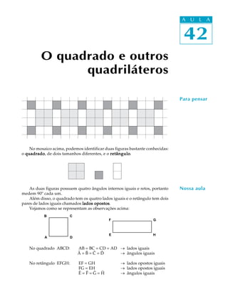 42
A U L A
No mosaico acima, podemos identificar duas figuras bastante conhecidas:
o quadradoquadradoquadradoquadradoquadrado, de dois tamanhos diferentes, e o retânguloretânguloretânguloretânguloretângulo.
As duas figuras possuem quatro ângulos internos iguais e retos, portanto
medem 90º cada um.
Além disso, o quadrado tem os quatro lados iguais e o retângulo tem dois
pares de lados iguais chamados lados opostoslados opostoslados opostoslados opostoslados opostos.
Vejamos como se representam as observações acima:
No quadrado ABCD: AB = BC = CD = AD _ lados iguais
Â = B = C = D _ ângulos iguais
No retângulo EFGH: EF = GH _ lados opostos iguais
FG = EH _ lados opostos iguais
Ê = F = G = H _ ângulos iguais
O quadrado e outros
quadriláteros
42
A U L A
Para pensar
A D
B C
E
F G
H
Nossa aula
 