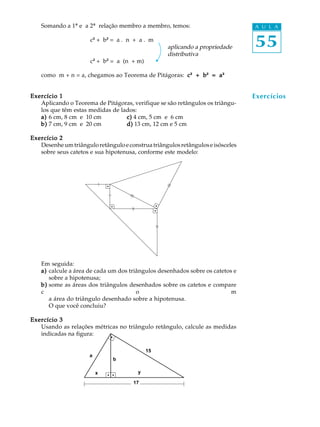 55
A U L A
b
x y
17
a
Exercícios
Somando a 1ª e a 2ª relação membro a membro, temos:
c² + b² = a . n + a . m
aplicando a propriedade
distributiva
c² + b² = a (n + m)
como m + n = a, chegamos ao Teorema de Pitágoras: ccccc² + b+ b+ b+ b+ b² = a= a= a= a= a²²²²²²
Exercício 1Exercício 1Exercício 1Exercício 1Exercício 1
Aplicando o Teorema de Pitágoras, verifique se são retângulos os triângu-
los que têm estas medidas de lados:
a)a)a)a)a) 6 cm, 8 cm e 10 cm c)c)c)c)c) 4 cm, 5 cm e 6 cm
b)b)b)b)b) 7 cm, 9 cm e 20 cm d)d)d)d)d) 13 cm, 12 cm e 5 cm
Exercício 2Exercício 2Exercício 2Exercício 2Exercício 2
Desenheumtriânguloretânguloeconstruatriângulosretânguloseisósceles
sobre seus catetos e sua hipotenusa, conforme este modelo:
Em seguida:
a)a)a)a)a) calcule a área de cada um dos triângulos desenhados sobre os catetos e
sobre a hipotenusa;
b)b)b)b)b) some as áreas dos triângulos desenhados sobre os catetos e compare
c o m
a área do triângulo desenhado sobre a hipotenusa.
O que você concluiu?
Exercício 3Exercício 3Exercício 3Exercício 3Exercício 3
Usando as relações métricas no triângulo retângulo, calcule as medidas
indicadas na figura:
15
 