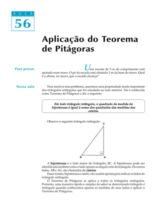 56
A U L A
Aplicação do Teorema
de Pitágoras
Para pensar
Nossa aula
Uma escada de 5 m de comprimento está
apoiada num muro. O pé da escada está afastado 3 m da base do muro. Qual
é a altura, no muro, que a escada alcança?
Para resolver esse problema, usaremos uma propriedade muito importante
dos triângulos retângulos que foi estudada na aula anterior. Ela é conhecida
como Teorema de Pitágoras e diz o seguinte:
Em todo triângulo retângulo, o quadrado da medida daEm todo triângulo retângulo, o quadrado da medida daEm todo triângulo retângulo, o quadrado da medida daEm todo triângulo retângulo, o quadrado da medida daEm todo triângulo retângulo, o quadrado da medida da
hipotenusa é igual à soma dos quadrados das medidas doshipotenusa é igual à soma dos quadrados das medidas doshipotenusa é igual à soma dos quadrados das medidas doshipotenusa é igual à soma dos quadrados das medidas doshipotenusa é igual à soma dos quadrados das medidas dos
catetos.catetos.catetos.catetos.catetos.
Observe o seguinte triângulo retângulo:
A hipotenusahipotenusahipotenusahipotenusahipotenusa é o lado maior do triângulo, BC. A hipotenusa pode ser
identificada também como o lado oposto ao ângulo reto do triângulo. Os outros
lados, AB e AC, são chamados de catetoscatetoscatetoscatetoscatetos.
Esses nomes, hipotenusa e cateto, são usados apenas para indicar os lados do
triângulo retângulo.
O Teorema de Pitágoras se aplica a todos os triângulos retângulos.
Portanto, uma maneira rápida e simples de saber se determinado triângulo é
retângulo quando conhecemos apenas as medidas de seus lados é aplicar o
Teorema de Pitágoras.
56
A U L AA U L A
AB
C
 