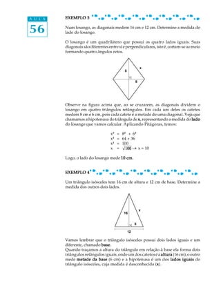 56
A U L A EXEMPLO 3EXEMPLO 3EXEMPLO 3EXEMPLO 3EXEMPLO 3
Num losango, as diagonais medem 16 cm e 12 cm. Determine a medida do
lado do losango.
O losango é um quadrilátero que possui os quatro lados iguais. Suas
diagonais são diferentes entre si e perpendiculares, isto é, cortam-se ao meio
formando quatro ângulos retos.
Observe na figura acima que, ao se cruzarem, as diagonais dividem o
losango em quatro triângulos retângulos. Em cada um deles os catetos
medem 8 cm e 6 cm, pois cada cateto é a metade de uma diagonal. Veja que
chamamos a hipotenusa do triângulo de xxxxx, representando a medida do ladoladoladoladolado
do losango que vamos calcular. Aplicando Pitágoras, temos:
x²² = 8²² + 6²²
x²² = 64 + 36
x²² = 100
x = 100 ® x = 10
Logo, o lado do losango mede 10 cm10 cm10 cm10 cm10 cm.
EXEMPLO 4EXEMPLO 4EXEMPLO 4EXEMPLO 4EXEMPLO 4
Um triângulo isósceles tem 16 cm de altura e 12 cm de base. Determine a
medida dos outros dois lados.
Vamos lembrar que o triângulo isósceles possui dois lados iguais e um
diferente, chamado basebasebasebasebase.
Quando traçamos a altura do triângulo em relação à base ela forma dois
triângulos retângulos iguais, onde um dos catetos é aalturaalturaalturaalturaaltura(16cm),ooutro
mede metade da basemetade da basemetade da basemetade da basemetade da base (6 cm) e a hipotenusa é um dos lados iguaislados iguaislados iguaislados iguaislados iguais do
triângulo isósceles, cuja medida é desconhecida (xxxxx).
x
8
6
x
16
6
12
_
 