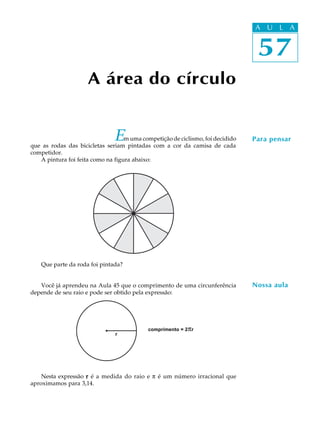 57
A U L A
A área do círculo
57
A U L A
Para pensar
Nossa aula
Em uma competição de ciclismo, foi decidido
que as rodas das bicicletas seriam pintadas com a cor da camisa de cada
competidor.
A pintura foi feita como na figura abaixo:
Que parte da roda foi pintada?
Você já aprendeu na Aula 45 que o comprimento de uma circunferência
depende de seu raio e pode ser obtido pela expressão:
Nesta expressão rrrrr é a medida do raio e p é um número irracional que
aproximamos para 3,14.
comprimento = 2pr
r
 
