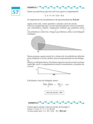 57
A U L A EXEMPLO 1EXEMPLO 1EXEMPLO 1EXEMPLO 1EXEMPLO 1
Numa circunferência cujo raio é de 5 cm, qual é o comprimento?
2 . p . 5 = 10 . 3,14 = 31,4
O comprimento da circunferência é de aproximadamente 31,4 cm31,4 cm31,4 cm31,4 cm31,4 cm.
Agora, nesta aula, vamos aprender a calcular a área do círculo.
Para isso, imaginamos que o círculo seja formado por várias circunferên-
cias concêntricas. Depois, imaginamos também que podemos cortar
e s s a s
circunferências e esticá-las. A figura que obtemos, então, é um triângulo
retângulo:
Nesse processo, quanto maior for o número de circunferências utilizado
para completar o círculo, melhor será sua representação em um triângu-
lo.
Observe o triângulo abaixo. Sua altura é igual ao raio do círculo e sua base
mede 2pr, isto é, o comprimento da maior circunferência, a fronteira do
círculo.
Calculando a área do triângulo, temos:
=
EXEMPLO 2EXEMPLO 2EXEMPLO 2EXEMPLO 2EXEMPLO 2
Vamos agora calcular a área do círculo do Exemplo 1.
Como r = 5 cm, r² = 5 x 5 = 25 cm².
A área então será: p x 25 = 3,14 ´ 25 = 78,5 cm78,5 cm78,5 cm78,5 cm78,5 cm²²²²²² .
Área do círculo = pr²²
2pr
r
base . altura
2
2pr . r
2
= pr²
 