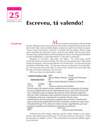A UA U L A
     L A

    25
25
MÓDULO8
              Escreveu, tá valendo!


  Cenatexto                                      M     arcos acorda em cima da hora, não tem tempo
              a perder. Mas logo cedo as coisas começam a dar errado. A pasta de dentes teima em não
              sair do tubo. Hoje, nem sua mulher dignou-se a fazer um café. O carro demora a pegar.
              “Preciso trocar essa bateria”, pensa ele. O trânsito está um inferno. Marcos xinga
              vários motoristas que não têm a menor noção de como dirigir. Um dos pneus fura.
              Começa a chover quando Marcos está terminando de trocá-lo. O nó da gravata desfeito,
              a camisa desabotoada, a roupa amarrotada. E o dia está só começando...
                   Chegada ao escritório. Bons-dias mal dados. “Eu ainda pego aquele
              escriturariozinho com a boca na botija. Piso nele com meus próprios pés. Não se pode
              confiar em ninguém. Aqui tem que imperar a lei do mais forte, e esse pessoal tem que
              me obedecer direitinho, senão... Se tem uma coisa que eu não gosto é a insubordina-
              ção. Sem mim, eles não seriam nada. Eu estou certo; o mundo é que está errado. Mas
              eles não me levarão ao fracasso. Ah, isso não.”
                   Sobre sua mesa, um memorando o espera:




                   O homem vira bicho. Xinga, esbraveja, espuma e baba. Ameaça os céus, deses-
              pera-se, não admite que possa fracassar. É claro que o fracasso é dos outros. “Tenho
              que descobrir os culpados”, pensa. “Eles serão punidos severamente. Minha vingan-
              ça será terrível.
 