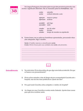 A U L A       Na Língua Portuguesa, há muitas palavras que têm pronúncia parecida, mas
               escrita e significado diferentes. São as chamadas palavras homófonas, veja:

     38                                                     cesta:
                                                            sexta:
                                                                                utensílio
                                                                                ordinal referente a seis

                                                            apreçar: marcar o preço
                                                            apressar: acelerar

                                                            acender: pôr fogo
                                                            ascender: subir

                                                            cessão:             ato de ceder
                                                            seção:              divisão
                                                            sessão:             tempo de reunião ou espetáculo


               6.     Forme frases com as palavras homófonas apresentadas, procurando situa-
                      ções adequadas. Siga o modelo:

                      Sexta: O médico marcou a consulta para sexta.
                      Cesta: Elvira trouxe para sua cunhada uma cesta com presentes.

               ...........................................................................................................................................
               ...........................................................................................................................................
               ...........................................................................................................................................
               ...........................................................................................................................................
               ...........................................................................................................................................
               ...........................................................................................................................................
               ...........................................................................................................................................



                                                                             
Entendimento   1.     Na rodoviária, Elvira desconfiou de que algo ruim tinha acontecido. Em que
                      se baseava seu pressentimento?


               2.     Elvira achou estranho o fato de Sérgio não ter acompanhado Gracinha até o
                      hospital, mas ele deu duas justificativas. Quais são elas?


               3.     Por qual razão Gracinha achou antipático o médico do hospital?


               4.     Ao chegar em casa, Gracinha se sentiu muito chateada. Aponte duas causas
                      para que ela se sentisse assim.



                                                                             
 