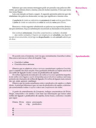 Sabemos que uma mesma mensagem pode ser passada com palavras dife-                                                                         Reescritura
                                                                                                                                                 A U L A
rentes, que podemos dizer a mesma coisa de muitas maneiras. É isso que torna

                                                                                                                                                38




                                                                                                                                                
rica nossa língua.
     Leia com atenção as frases a seguir. A segunda apresenta palavras que são
sinônimas das palavras destacadas, ou seja, que significam a mesma coisa.

       A ausência do irmão na rodoviária era prenúncio de más notícias para Elvira.
       A falta do irmão na rodoviária era sinal de notícias ruins para Elvira.

    Reescreva o texto seguinte substituindo as palavras ou expressões destaca-
das por sinônimos. Faça as substituições recorrendo ao dicionário se for preciso.

       Sem nenhum entusiasmo, Gracinha cumprimenta a cunhada e desabafa:
       - Que médico antipático! Esperei um tempão pra ser atendida, mas fiquei lá
na sala só um minutinho, ele foi logo me despachando e eu não entendi nada do que
ele disse.
...........................................................................................................................................
...........................................................................................................................................
...........................................................................................................................................
...........................................................................................................................................



   De acordo com a Cenatexto, você viu que, normalmente, Gracinha é calma.                                                                      Aprofundando
Mas estava nervosa ao voltar do hospital. Veja:

       l    Gracinha é calma.
       l    Gracinha estava nervosa.

    Observe que os adjetivos calma e nervosa caracterizam a palavra Gracinha,
que é o sujeito das duas orações. Essa qualidade atribuída ao sujeito através de
um verbo de ligação recebe o nome de predicativo do sujeito.
    Os verbos é (presente do indicativo do verbo ser) e estava (pretérito imperfei-
to do verbo estar) ligam o sujeito (Gracinha) aos predicativos (calma e nervosa),
portanto são chamados de verbos de ligação. Os verbos de ligação mais comuns
são: ser, estar, parecer, continuar.
    Observe que há muita semelhança entre o predicativo do sujeito e o objeto
direto. A principal diferença é que, no caso do predicativo do sujeito, a informa-
ção acrescentada é sobre o sujeito e não é um complemento do verbo.

    A partir do entendimento da Cenatexto, indique características de Elvira,
Sérgio, Arturzinho e do médico. Com base nas informações que temos sobre
verbos de ligação e predicativo do sujeito, forme frases, conforme o modelo
que segue:

       Ontem, Elvira                  estava preocupada.
              suj.                    v.lig. predicativo

       a) ...................................................................................................................................
       b) ...................................................................................................................................
       c) ...................................................................................................................................
       d) ...................................................................................................................................
 