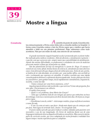 A UA U L A
     L A

      39
 39
M Ó D U L O 12
                 Mostre a língua


   Cenatexto                                        A
                                                    caminho do posto de saúde, Gracinha rela-
                 tou minuciosamente a Elvira como tinha sido a consulta médica no hospital. A
                 forma como Gracinha contou o fato fez Elvira supor que o médico que havia
                 atendido o bebê era um péssimo profissional. Hoje, saberemos como tudo
                 aconteceu. Não por um relato da mãe, mas através de um narrador.

                      O grande movimento naquele hospital-escola é promovido pelo excelente traba-
                 lho realizado pelos médicos residentes. Além de eficiente, o atendimento é gratuito -
                 o que faz com que a procura seja sempre maior que a possibilidade de atendimento.
                 Apesar das muitas dificuldades, os professsores e estudantes do curso de medicina
                 procuram manter a fama que alcançaram na cidade.
                      Um dos plantonistas de hoje na emergência é o jovem dr. Hugo. O cansaço é
                 visível em seu rosto; afinal, há doze horas ele está no ar, atendendo aos mais diversos
                 casos. Com alívio percebe que chegou a hora de voltar para casa. Antes de sair, porém,
                 se lembra de ter sido abordado, no corredor, por uma mulher aflita, com um bebê ao
                 colo e reclamando que esperava ser atendida. O médico constata que uma rápida
                 consulta poderia diminuir o sofrimento da preocupada mãe. Assim, pede que ela entre
                 no consultório e, para ganhar tempo, inicia rapidamente o atendimento, enquanto lê,
                 na ficha, o nome da mãe:
                      - Vamos começar por uma breve anamnese, certo?
                      Aquela proposta deixa a mãe na dúvida: o que será isso? Como não pergunta, fica
                 sem saber. Ela permanece em silêncio.
                      O médico tem pressa:
                      - Qual é o seu problema, dona Maria das Graças?
                      - Acho que o problema todo foi um mingau que parece que embuchou na boca
                 do estômago. Com isso o menino parou de obrar durante dois dias. De lá pra cá, tá que
                 parece água.
                      - O problema é com ele, então?- interrompe o médico, já que na ficha só constava
                 o nome da mãe.
                      - É sim. Eu nem sei mais o que fazer. Ainda mais depois que ele começou a pôr
                 pra fora. Nem água tá vertendo mais, doutor. Tá enrugando todo.
                      O jovem médico percebe que para traduzir os fatos relatados pela paciente será
                 necessário o uso da sua imaginação. Os livros de medicina fazem uso de uma
                 linguagem totalmente diversa daquela utilizada no consultório. Mas essa arte não faz
                 parte do currículo escolar, por isso a adaptação do recém-formado à realidade leva
                 algum tempo e muita experiência para se completar.
 