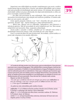 Impaciente com a dificuldade em entender completamente o que ouvia, o médico       A U L A
resolve passar logo ao exame físico. Conclui, sem maiores dificuldades, que a criança
está num princípio de desidratação não muito intensa. Os sintomas são evidentes:
elasticidade cutânea um pouco diminuída; leve depressão da fontanela; os olhos um       39
pouco encovados; ausência de febre.
     - Seu filho está precisando de uma reidratação. Não se preocupe: não será
necessária a via intravenosa, uma solução oral resolverá o problema. A senhora sabe
fazer um soro caseiro, não sabe?
     Como aquela pergunta induzia a um “sim”, Gracinha não quis passar por
ignorante, dizendo “não”. Apenas balançou a cabeça afirmativamente.
     - Muito bem. Ofereça soro às colheradas, espaçando-as, para favorecer a
tolerância gástrica. Não há necessidade de outra terapêutica por ora. Nem mesmo
antipirético será necessário. Hoje, suspenda a alimentação.
     Assim acaba a consulta: o médico, satisfeito por ter indicado como evitar a
desidratação intensa da criança; a mãe, frustrada por sair como chegou.
     Essa é a versão dos fatos tal como aconteceram. Na verdade, o jovem médico e a
jovem mãe situavam-se em mundos diferentes.




    A Cenatexto de hoje mostra com clareza que, para se entenderem, duas pessoas        Dicionário
precisam usar a mesma linguagem. Não adianta falar a mesma língua, é preciso ter
o mesmo vocabulário. O médico e Gracinha falaram a Língua Portuguesa, mas isso
não foi suficiente para eles se entenderem. Claro que a situação que trazemos aqui
é pouco provável, pois um médico nunca se dirige dessa forma a um paciente. Em
geral, os médicos procuram simplificar a sua linguagem e se adaptar ao nível e aos
conhecimentos de seus pacientes. Essa deveria ser a atitude mais correta.
    Repare na fala de Gracinha:
    “Eu acho que o problema todo foi um mingau que parece que embuchou na
    boca do estômago. Com isso o menino parou de obrar durante dois dias.
    (...) Nem água tá vertendo mais.”
    As palavras não entendidas pelo médico foram:
    embuchar. V.t.d. 1. Meter no bucho; encher o bucho com. 2. Fartar, saciar.
    3. Encher o estômago até saturar e ficar obstruído.
    obrar. V. t. d. 1. Converter em obra; fazer, executar, realizar. 2. Fabricar.
    3. Produzir, fazer. 4. Defecar.
    verter. V. t. d.. 1. Fazer transbordar; entornar, derramar: 2. Fazer sair com
    ímpeto; jorrar. 3. (Pop.) Urinar.
 