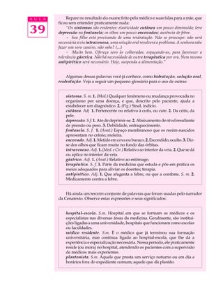 A U L A        Repare no resultado do exame feito pelo médico e suas falas para a mãe, que
          ficou sem entender praticamente nada:

39             “Os sintomas são evidentes: elasticidade cutânea um pouco diminuída; leve
          depressão na fontanela; os olhos um pouco encovados; ausência de febre.
               - Seu filho está precisando de uma reidratação. Não se preocupe: não será
          necessária a via intravenosa, uma solução oral resolverá o problema. A senhora sabe
          fazer um soro caseiro, não sabe? (...)
               - Muito bem. Ofereça soro às colheradas, espaçando-as, para favorecer a
          tolerância gástrica. Não há necessidade de outra terapêutica por ora. Nem mesmo
          antipirético será necessário. Hoje, suspenda a alimentação.”


              Algumas dessas palavras você já conhece, como hidratação, solução oral,
          reidratação. Veja a seguir um pequeno glossário para o uso de outras:


              sintoma. S. m. 1. (Med.) Qualquer fenômeno ou mudança provocada no
              organismo por uma doença, e que, descrito pelo paciente, ajuda a
              estabelecer um diagnóstico. 2. (Fig.) Sinal, indício.
              cutânea. Adj 1. Pertencente ou relativo à cutis, ou cute. 2. Da cútis, da
              pele.
              depressão. S.f. 1. Ato de deprimir-se. 2. Abaixamento de nível resultante
              de pressão ou peso. 3. Debilidade, enfraquecimento.
              fontanela. S. f. 1. (Anat.) Espaço membranoso que os recém-nascidos
              apresentam no crânio; moleira.
              encovado. Adj. 1. Metido em cova ou buraco. 2. Escondido, oculto. 3. Diz-
              se dos olhos que ficam muito no fundo das órbitas.
              intravenoso. Adj. 1. (Med. e Cir.) Relativo ao interior da veia. 2. Que se dá
              ou aplica no interior da veia.
              gástrico. Adj. 1. (Anat.) Relativo ao estômago.
              terapêutica. S. f. 1. Parte da medicina que estuda e põe em prática os
              meios adequados para aliviar os doentes; terapia.
              antipirético. Adj. 1. Que afugenta a febre, ou que a combate. S. m. 2.
              Medicamento contra a febre.


              Há ainda um terceiro conjunto de palavras que foram usadas pelo narrador
          da Cenatexto. Observe estas expressões e seus significados:


              hospital-escola. S.m. Hospital em que se formam os médicos e os
              especialistas nas diversas áreas da medicina. Geralmente, são institui-
              ções ligadas a uma universidade, hospitais que funcionam como escolas
              ou faculdades.
              médico residente. S.m. É o médico que já terminou sua formação
              universitária, mas continua ligado ao hospital-escola, que lhe dá a
              experiência e especialização necessária. Nessa período, ele praticamente
              reside (ou mora) no hospital, atendendo os pacientes com a supervisão
              de médicos mais experientes.
              plantonista. S.m. Aquele que presta um serviço noturno ou em dia e
              horários fora do expediente comum; aquele que dá plantão.
 