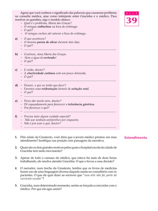 Agora que você conhece o significado das palavras qua causaram problema                                                               A U L A
na consulta médica, atue como intérprete entre Gracinha e o médico. Para
resolver as questões, siga o modelo abaixo:
    - Qual é o problema, Maria das Graças?                                                                                                39
    - O mingau embuchou na boca do estômago.
    - O quê?
    - O mingau encheu até saturar a boca do estômago.
a) -     O que aconteceu?
   -     O menino parou de obrar durante dois dias.
   -     O quê?
   -     ..............................................................................................................................
b) -     Continue, dona Maria das Graças.
   -      Nem a água tá vertendo!
   -     O quê?
   -     ..............................................................................................................................
c)   -   E então, doutor?
     -   A elasticidade cutânea está um pouco dimiuída.
     -   O quê?
     -   ..............................................................................................................................
d) -     Doutor, o que eu tenho que fazer?
   -     Faremos uma reidratação através de solução oral.
   -     O quê?
   -     ..............................................................................................................................
e) -     Posso dar muito soro, doutor?
   -     Dê espaçadamente para favorecer a tolerância gástrica.
   -     Pra favorecer o quê?
   -     ..............................................................................................................................
f)   -   Precisa mais algum cuidado especial?
     -    Não use nenhum antipirético por enquanto.
     -   Não é pra usar o quê, doutor?
     -   ..............................................................................................................................


1.   Pelo relato da Cenatexto, você diria que o jovem médico prestou um mau                                                               Entendimento
     atendimento? Justifique sua posição com passagens da narrativa.

2.   Quais são os dois grandes motivos pelos quais o hospital-escola da cidade de
     Gracinha tem tanto movimento?

3.   Apesar de todo o cansaço do médico, que estava há mais de doze horas
     trabalhando, ele resolve atender Gracinha. O que o levou a essa decisão?

4.   O narrador, num trecho da Cenatexto, lembra que os livros de medicina
     fazem uso de uma linguagem diversa daquela usada no consultório com os
     pacientes. O que ele quis dizer ao escrever que “essa arte não faz parte do
     currículo escolar”?

5.   Gracinha, num determinado momento, sentiu-se forçada a concordar com o
     médico. Por que ela agiu assim?
 
