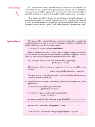 Reescritura
     A U L A        Na Cenatexto da Aula 38, Gracinha disse que o médico era um antipático.Na
                Cenatexto desta aula, você soube o que aconteceu com ela, através da história

     39         contada por um narrador. Agora, conte como foi a consulta, como se você fosse


        
                Gracinha. Lembre-se de que ela estava aborrecida, decepcionada e assustada.

                       “Que médico antipático! Esperei um tempão pra ser atendida. Quando ele
                apareceu no corredor, perguntei se ele podia me atender e ele disse que não sabia
                se ia dar tempo. Depois de um tempão, ele me chamou e já foi logo me avisando
                que a tal da anamnese ia ser rápida. E eu lá podia discordar? Nem sei o que é isso.”
                ...........................................................................................................................................
                ...........................................................................................................................................
                ...........................................................................................................................................
                ...........................................................................................................................................
                ...........................................................................................................................................


Aprofundando        Na aula passada, você aprendeu que a palavra ou expressão que caracteriza
                o sujeito, ligando-se a ele por um verbo de ligação, se chama predicativo do
                sujeito. Observe o caso da expressão a seguir:
                       A vantagem do posto era o bom atendimento.

                    Relembrando as aulas anteriores, você sabe que esse é um período simples,
                pois tem apenas uma oração. Mas, se tivermos um período composto, a situação
                muda e o predicativo do sujeito se transforma numa oração. Veja:

                       a) A vantagem do posto era o bom atendimento. (uma oração)
                                                     predicativo do sujeito

                       b) A vantagem do posto era que lá as pessoas eram bem-atendidas. (duas
                       orações)
                                                   oração subordinada substantiva predicativa

                       No caso de b), o predicativo do sujeito, que foi transformado em oração,
                       chama-se oração predicativa.

                1.     Seguindo o modelo abaixo, transforme o predicativo do sujeito em oração
                       predicativa:
                       O problema era a desidratação do menino.
                                       predicativo do sujeito

                       O problema era que o menino estava desidratado.
                                       oração predicativa

                      a) A preocupação de Gracinha era a saída do médico ..................................
                ..........................................................................................................................................

                      b) A sorte de Gracinha foi a chegada de Elvira .............................................
                ..........................................................................................................................................

                      c) O desejo de Gracinha era: a recuperação rápida de seu filho ................
                ..........................................................................................................................................
 