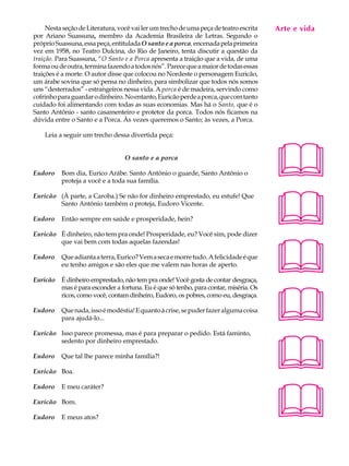 Nesta seção de Literatura, você vai ler um trecho de uma peça de teatro escrita   Arte e A
                                                                                        A U L vida
por Ariano Suassuna, membro da Academia Brasileira de Letras. Segundo o
próprio Suassuna, essa peça, entitulada O santo e a porca, encenada pela primeira
vez em 1958, no Teatro Dulcina, do Rio de Janeiro, tenta discutir a questão da         39
traição. Para Suassuna, “O Santo e a Porca apresenta a traição que a vida, de uma
forma ou de outra, termina fazendo a todos nós”. Parece que a maior de todas essas
traições é a morte. O autor disse que colocou no Nordeste o personagem Euricão,
um árabe sovina que só pensa no dinheiro, para simbolizar que todos nós somos
uns “desterrados” - estrangeiros nessa vida. A porca é de madeira, servindo como
cofrinho para guardar o dinheiro. No entanto, Euricão perde a porca, que com tanto
cuidado foi alimentando com todas as suas economias. Mas há o Santo, que é o
Santo Antônio - santo casamenteiro e protetor da porca. Todos nós ficamos na
dúvida entre o Santo e a Porca. Às vezes queremos o Santo; às vezes, a Porca.

    Leia a seguir um trecho dessa divertida peça:




Eudoro
                                  O santo e a porca

          Bom dia, Eurico Arábe. Santo Antônio o guarde, Santo Antônio o
          proteja a você e a toda sua família.
                                                                                       
                                                                                       
Euricão (À parte, a Caroba.) Se não for dinheiro emprestado, eu estufe! Que
        Santo Antônio também o proteja, Eudoro Vicente.

Eudoro    Então sempre em saúde e prosperidade, hein?

Euricão É dinheiro, não tem pra onde! Prosperidade, eu? Você sim, pode dizer




                                                                                       
        que vai bem com todas aquelas fazendas!

Eudoro    Que adianta a terra, Eurico? Vem a seca e morre tudo. A felicidade é que
          eu tenho amigos e são eles que me valem nas horas de aperto.

Euricão É dinheiro emprestado, não tem pra onde! Você gosta de contar desgraça,




                                                                                       
        mas é para esconder a fortuna. Eu é que só tenho, para contar, miséria. Os
        ricos, como você, contam dinheiro, Eudoro, os pobres, como eu, desgraça.

Eudoro    Que nada, isso é modéstia! E quanto à crise, se puder fazer alguma coisa
          para ajudá-lo...




                                                                                       
Euricão Isso parece promessa, mas é para preparar o pedido. Está faminto,
        sedento por dinheiro emprestado.

Eudoro    Que tal lhe parece minha família?!

Euricão Boa.




                                                                                       
Eudoro    E meu caráter?

Euricão Bom.

Eudoro    E meus atos?
 