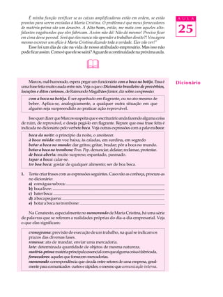 É minha função verificar se as caixas amplificadoras estão em ordem, se estão                                                       A U L A
prontas para serem enviadas à Maria Cristina. O problema é que meus fornecedores
de matéria-prima são um desastre. A Alto Som, então, me mata com aqueles alto-
falantes vagabundos que eles fabricam. Assim não dá! Não dá mesmo! Preciso ficar                                                        25
em cima desse pessoal. Será que eles nunca vão aprender a trabalhar direito?! Vou agora
mesmo escrever um ofício à Maria Cristina dizendo toda a verdade. Eles vão ver!”
    Esse foi um dia de cão na vida de nosso atribulado empresário. Mas isso não
pode ficar assim. Como é que ele se sairá? Aguarde a continuidade na próxima aula.


                                                          &
    Marcos, mal-humorado, espera pegar um funcionário com a boca na botija. Essa é                                                      Dicionário
uma frase feita muito usada entre nós. Veja o que o Dicionário brasileiro de provérbios,
locuções e ditos curiosos, de Raimundo Magalhães Júnior, diz sobre a expressão:
     com a boca na botija. É ser apanhado em flagrante, ou no ato mesmo de
     beber. Aplica-se, analogicamente, a qualquer outra situação em que
     alguém seja surpreendido ao praticar ação reprovável.

    Isso quer dizer que Marcos suspeita que o escriturário anda fazendo alguma coisa
de ruim, de reprovável, e deseja pegá-lo em flagrante. Repare que essa frase feita é
indicada no dicionário pelo verbete boca. Veja outras expressões com a palavra boca:
     boca da noite: o princípio da noite, o anoitecer.
     à boca miúda: em voz baixa, às caladas, em surdina, em segredo
     botar a boca no mundo: dar gritos; gritar, bradar; pôr a boca no mundo.
     botar a boca no trombone: Bras. Pop. denunciar, delatar; reclamar, protestar.
     de boca aberta: muito surpreso; espantado, pasmado.
     tapar a boca: calar-se.
     ter boa boca: gostar de qualquer alimento; ser de boa boca.

1.   Tente criar frases com as expressões seguintes. Caso não as conheça, procure-as
     no dicionário:
     a) com água na boca: ...................................................................................................
     b) boca livre: .................................................................................................................
     c) bater boca: .................................................................................................................
     d) à boca pequena: .......................................................................................................
     e) botar a boca no trombone: .....................................................................................

    Na Cenatexto, especialmente no memorando de Maria Cristina, há uma série
de palavras que se referem a realidades próprias do dia-a-dia empresarial. Veja
o que elas significam:

     cronograma: previsão de execução de um trabalho, na qual se indicam os
     prazos das diversas fases.
     remessa: ato de mandar, enviar uma mercadoria.
     lote: determinada quantidade de objetos de mesma natureza.
     matéria-prima: matéria principal e essencial com que alguma coisa é fabricada.
     fornecedores: aqueles que fornecem mercadorias.
     memorando: correspondência que circula entre setores de uma empresa, geral-
     mente para comunicados curtos e rápidos; o mesmo que comunicação interna.
 