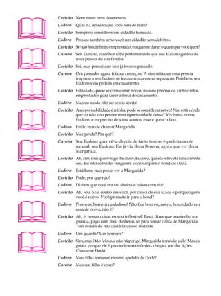 A U L A   Euricão Nem maus nem desonestos.


39
          Eudoro    Qual é a opinião que você tem de mim?
          Euricão Sempre o considerei um cidadão honrado.
          Eudoro    Pois eu também acho você um cidadão sem defeitos.





          Euricão Se não for dinheiro emprestado, eu que me dane! o que é que você quer?
          Caroba Seu Euricão, o senhor sabe perfeitamente que seu Eudoro gostou de
                 uma pessoa de sua família.
          Euricão Sei, mas pensei que isso já tivesse passado.
          Caroba Ora passado, agora foi que começou! A simpatia que essa pessoa





                 inspirou a seu Eudoro só fez aumentar com a separação. Pois bem, seu
                 Eudoro veio pedi-la em casamento.
          Euricão Está dada, pode se considerar noivo. mas eu preciso de vinte contos
                  emprestados para fazer a festa do casamento.
          Eudoro    Mas eu ainda não sei se ela aceita!





          Euricão A responsabilidade é minha, pode se considerar noivo! Não está vendo
                  que eu não vou perder uma oportunidade dessa? Você está noivo,
                  Eudoro, e eu preciso de vinte contos, esse é que é o fato.
          Eudoro    Então mande chamar Margarida.
          Euricão Margarida? Pra quê?





          Caroba Seu Eudoro quer vê-la depois de tanto tempo, é perfeitamente
                 natural, seu Euricão. Ele já viu dona Benona, agora que ver dona
                 Margarida.
          Euricão Ah, sim. mas quero logo lhe dizer, Eudoro, que ela esteve lá foi a convite
                  seu. Eu não convidei ninguém, você vai para o hotel de Dadá.





          Eudoro    Está bem, mas posso ver a Margarida?
          Euricão Pode, por que não?
          Eudoro    Diziam que você era tão cheio de coisas com ela!
          Euricão Ah, sou. Mas confio em você, por causa de sua idade e porque agora
                  você é noivo. Você promete ir para o hotel?





          Eudoro    Prometo, homem cuidadoso! Não fica bem eu, noivo, hospedado em
                    casa de noiva, não é?
          Euricão Ah, é, nessas coisas eu sou inflexível! Basta dizer que mantenho um
                  guarda, pago com meu dinheiro, só para tomar conta de Margarida.
                  Tem ordem de não deixá-la um só instante.





          Eudoro    Um guarda? Um homem?
          Euricão Sim, mas é tão feio que não há perigo. Margarida tem ódio dele. Mas eu
                  gosto, porque ele é prudente e econômico, chega a me dar lições.
                  Chama-se Dodó.
          Eudoro    Meu filho tem esse mesmo apelido de Dodó!
          Caroba Mas seu filho é coxo?
 