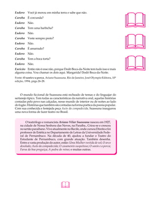 Eudoro    Você já morou em minha terra e sabe que não.                                 A U L A
Caroba É corcunda?
Eudoro    Não.                                                                         39
Caroba Tem uma barbicha?




                                                                                       
Eudoro    Não.
Caroba Veste sempre preto?
Eudoro    Não.
Caroba É amarrado?
Eudoro    Não.




                                                                                       
Caroba Tem a boca torta?
Eudoro    Não.
Euricão Então não é esse não, porque Dodó Boca-da-Noite tem tudo isso e mais
alguma coisa. Vou chamar os dois aqui. Margarida! Dodó Boca-da-Noite.
Fonte: O santo e a porca, Ariano Suassuna. Rio de Janeiro, José Olympio Editora, 10ª
edição, 1994, págs.26-28.




    O mundo ficcional de Suassuna está recheado de temas e do linguajar do
sertanejo típico. Tem todas as características da narrativa oral, aquelas histórias
contadas pelo povo nas calçadas, nesse mundo de interior ou de noites ao lado
do fogão. Histórias que também são contadas na forma poética da poesia popular.
Com sua conhecida e festejada peça Auto da compadecida, Suassuna inaugurou
uma nova forma de fazer teatro no Brasil.


        O teatrólogo e romancista Ariano Vilar Suassuna nasceu em 1927,
    na cidade de Nossa Senhora das Neves, na Paraíba., Criou-se e cresceu
    no sertão paraibano. Vive atualmente no Recife, onde cursou Direito e foi
    professor de Estética no Departamento de Letras da Universidade Fede-
    ral de Pernambuco. Na década de 40, ajudou a fundar o Teatro do
    Estudante de Pernambuco, com grande atuação. Também desenha.
    Entre a vasta produção do autor, estão: Uma Mulher vestida de sol; O arco
    desolado; Auto da compadecida; O casamento suspeitoso; O santo e a porca;
    Farsa da boa preguiça; A pedra do reino; e muitas outras.




                                     
 