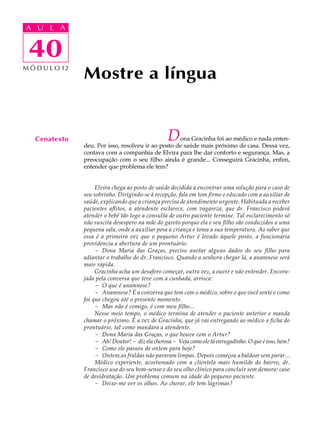 A UA U L A
     L A

      40
 40
M Ó D U L O 12
                 Mostre a língua


   Cenatexto                                        D ona Gracinha foi ao médico e nada enten-
                 deu. Por isso, resolveu ir ao posto de saúde mais próximo de casa. Dessa vez,
                 contava com a companhia de Elvira para lhe dar conforto e segurança. Mas, a
                 preocupação com o seu filho ainda é grande... Conseguirá Gracinha, enfim,
                 entender que problema ele tem?


                      Elvira chega ao posto de saúde decidida a encontrar uma solução para o caso de
                 seu sobrinho. Dirigindo-se à recepção, fala em tom firme e educado com a auxiliar de
                 saúde, explicando que a criança precisa de atendimento urgente. Habituada a receber
                 pacientes aflitos, a atendente esclarece, com vagareza, que dr. Francisco poderá
                 atender o bebê tão logo a consulta de outro paciente termine. Tal esclarecimento só
                 não suscita desespero na mãe do garoto porque ela e seu filho são conduzidos a uma
                 pequena sala, onde a auxiliar pesa a criança e toma a sua temperatura. Ao saber que
                 essa é a primeira vez que o pequeno Artur é levado àquele posto, a funcionária
                 providencia a abertura de um prontuário.
                      - Dona Maria das Graças, preciso anotar alguns dados do seu filho para
                 adiantar o trabalho do dr. Francisco. Quando a senhora chegar lá, a anamnese será
                 mais rápida.
                      Gracinha acha um desaforo começar, outra vez, a ouvir e não entender. Encora-
                 jada pela conversa que teve com a cunhada, arrisca:
                      - O que é anamnese?
                      - Anamnese? É a conversa que tem com o médico, sobre o que você sente e como
                 foi que chegou até o presente momento.
                      - Mas não é comigo, é com meu filho...
                      Nesse meio tempo, o médico termina de atender o paciente anterior e manda
                 chamar o próximo. É a vez de Gracinha, que já vai entregando ao médico a ficha do
                 prontuário, tal como mandara a atendente.
                      - Dona Maria das Graças, o que houve com o Artur?
                      - Ah! Doutor! - diz ela chorosa - Veja como ele tá enrugadinho. O que é isso, hem?
                      - Como ele passou de ontem para hoje?
                      - Ontem,as fraldas não pararam limpas. Depois começou a baldear sem parar...
                      Médico experiente, acostumado com a clientela mais humilde do bairro, dr.
                 Francisco usa do seu bom-senso e do seu olho clínico para concluir sem demora: caso
                 de desidratação. Um problema comum na idade do pequeno paciente.
                      - Deixe-me ver os olhos. Ao chorar, ele tem lágrimas?
 
