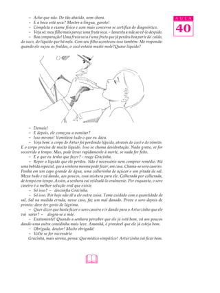- Acho que não. De tão abatido, nem chora.                                          A U L A
    - E a boca está seca? Mostre a língua, garoto!
    - Completa o exame físico e com mais conversa se certifica do diagnóstico.
    - Veja só: meu filho mais parece uma fruta seca.- lamenta a mãe ao vê-lo despido.   40
    - Boa comparação! Uma fruta seca é uma fruta que já perdeu boa parte do caldo,
do suco, do líquído que há nela. Com seu filho aconteceu isso também. Me responda:
quando ele sujou as fraldas, o cocô estava muito mole?Quase líquido?




     - Demais!
     - E depois, ele começou a vomitar?
     - Isso mesmo! Vomitava tudo o que eu dava.
     - Veja bem: o corpo de Artur foi perdendo líquido, através do cocô e do vômito.
E o corpo precisa de muito líquido. Isso se chama desidratação. Nada grave, se for
socorrido a tempo. Mas, pode levar rapidamente à morte, se nada for feito.
     - E o que eu tenho que fazer? - reage Gracinha.
     - Repor o líquido que ele perdeu. Não é necessário nem comprar remédio. Há
uma bebida especial, que a senhora mesma pode fazer, em casa. Chama-se soro caseiro.
Ponha em um copo grande de água, uma colherinha de açúcar e um pitada de sal.
Mexa tudo e vá dando, aos poucos, essa mistura para ele. Colherada por colherada,
de tempo em tempo. Assim, a senhora vai reidratá-lo oralmente. Por enquanto, o soro
caseiro é a melhor solução oral que existe.
     - Só isso? - desconfia Gracinha.
     - Só isso. Por hoje não dê a ele outra coisa. Tome cuidado com a quantidade de
sal. Sal na medida errada, nesse caso, faz um mal danado. Prove o soro depois de
pronto: deve ter gosto de lágrima.
     - Quer dizer que basta fazer o soro caseiro e ir dando para o Arturzinho que ele
vai sarar? - alegra-se a mãe.
     - Exatamente! Quando a senhora perceber que ele já está bom, vá aos poucos
dando uma outra comidinha mais leve. Amanhã, é provável que ele já esteja bom.
     - Obrigada, doutor! Muito obrigada!
     - Volte se for necessário
     Gracinha, mais serena, pensa: Que médico simpático! Arturzinho vai ficar bom.




                                      
 