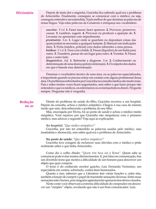 Dicionário
  A U L A        Depois de tanta dor e angústia, Gracinha fica sabendo qual era o problema
             de Arturzinho. Finalmente, conseguiu se comunicar com o médico, ou seja,

  40         conseguiu entender e ser entendida. Nada melhor do que dominar as palavras de
             nossa língua. Veja estas palavras da Cenatexto e enriqueça seu vocabulário.

                 suscitar. V.t.d. 1. Fazer nascer; fazer aparecer. 2. Provocar, promover,
                 causar. 3. Lembrar, sugerir. 4. Provocar ou produzir a aparição de. 5.
                 Levantar ou apresentar com impedimento.
                 prontuário. S.m. 1. Lugar onde se guardam ou depositam coisas das
                 quais podem se necessitar a qualquer instante. 2. Manual com indicações
                 úteis. 3. Ficha (médica, policial) com dados referentes a uma pessoa.
                 baldear. V.t.d. 1. Tirar com o balde. 2. Passar (líquidos) de um balde para
                 outro. 3. Transferir, passar de um lugar para outro. 4. Vomitar. 5. Passar
                 para o outro lado.
                 diagnóstico. Adj. 1. Referente a diagnose. S.m. 2. Conhecimento ou
                 determinação de uma doença pelo(s) sintoma(s). 3. O conjunto dos dados
                 em que é baseda essa determinação.

                 Dominar o vocabulário técnico de uma área, ou as palavras especializadas,
             é importante quando se precisa entrar em contato com algum profissional dessa
             área. Os problemas enfrentados por Gracinha na consulta médica são muito reais.
             Pais e mães muitas vezes ficam angustiados, sem saber o que fazer porque não
             entendem o que os médicos, os enfermeiros ou os farmacêuticos dizem. Pergunte
             sempre. Perguntar não é vergonha.


  Redação       Diante do problema de saúde do filho, Gracinha recorreu a um hospital.
     no ar   Depois da consulta, achou o médico antipático. Chegou à sua casa do mesmo
             modo que saiu: desconhecendo o problema do seu filho.
                Mas, encorajada por Elvira, foi ao posto de saúde e achou o médico múito
             simpático. Você reparou por que Gracinha não simpatizou com o primeiro
             médico, mas adorou o segundo? Veja aqui as explicações:

                 No hospital: “Que médico antipático!”
                 Gracinha, por não ter entendido as palavras usadas pelo médico, saiu
             insatisfeita e aborrecida, sem saber qual era o problema de Arturzinho.

                 No posto de saúde: “Que médico simpático!”
                 Gracinha teve coragem de esclarecer suas dúvidas com o médico e pôde
             realmente saber o que tinha Arturzinho.

                 Como diz o velho ditado: “Quem tem boca vai à Roma”. Quem sabe se
             comunicar pode evitar muitos aborrecimentos. E, por falar em comunicação, leia
             um divertido texto que mostra a dificuldade de um homem para descrever um
             objeto que quer comprar.
                 O texto é do conhecido escritor gaúcho, Luis Fernando Verissimo, um
             especialista em contos; sobretudo, contos bem-humorados.
                 Quanto a isso, sabemos que a Literatura tem várias funções e, entre elas,
             também a função de cumprir o papel de transmitir sensações diversas. Entre essas
             sensações está o humor, pois ninguém agüentaria ler apenas textos sérios e sisudos.
                 Neste conto você observará a extrema dificuldade do comprador em descre-
             ver um “simples” objeto, revelando que não é um bom comunicador. Leia:
 