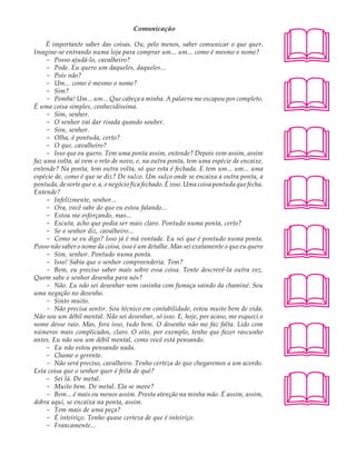 Comunicação                                          A U L A

     É importante saber das coisas. Ou, pelo menos, saber comunicar o que quer.
Imagine-se entrando numa loja para comprar um... um... como é mesmo o nome?                40
     - Posso ajudá-lo, cavalheiro?
     - Pode. Eu quero um daqueles, daqueles...




                                                                                           
     - Pois não?
     - Um... como é mesmo o nome?
     - Sim?
     - Pomba! Um... um... Que cabeça a minha. A palavra me escapou por completo.
É uma coisa simples, conhecidíssima.
     - Sim, senhor.
     - O senhor vai dar risada quando souber.




                                                                                           
     - Sim, senhor.
     - Olha, é pontuda, certo?
     - O que, cavalheiro?
     - Isso que eu quero. Tem uma ponta assim, entende? Depois vem assim, assim
faz uma volta, aí vem o reto de novo, e, na outra ponta, tem uma espécie de encaixe,
entende? Na ponta, tem outra volta, só que esta é fechada. E tem um... um... uma




                                                                                           
espécie de, como é que se diz? De sulco. Um sulco onde se encaixa a outra ponta, a
pontuda, de sorte que o, a, o negócio fica fechado. É isso. Uma coisa pontuda que fecha.
Entende?
     - Infelizmente, senhor...
     - Ora, você sabe do que eu estou falando...
     - Estou me esforçando, mas...




                                                                                           
     - Escuta, acho que podia ser mais claro. Pontudo numa ponta, certo?
     - Se o senhor diz, cavalheiro...
     - Como se eu digo? Isso já é má vontade. Eu sei que é pontudo numa ponta.
Posso não saber o nome da coisa, isso é um detalhe. Mas sei exatamente o que eu quero
     - Sim, senhor. Pontudo numa ponta.
     - Isso! Sabia que o senhor compreenderia. Tem?
     - Bem, eu preciso saber mais sobre essa coisa. Tente descrevê-la outra vez.




                                                                                           
Quem sabe o senhor desenha para nós?
     - Não. Eu não sei desenhar nem casinha com fumaça saindo da chaminé. Sou
uma negação no desenho.
     - Sinto muito.
     - Não precisa sentir. Sou técnico em contabilidade, estou muito bem de vida.
Não sou um débil mental. Não sei desenhar, só isso. E, hoje, por acaso, me esqueci o




                                                                                           
nome desse raio. Mas, fora isso, tudo bem. O desenho não me faz falta. Lido com
números mais complicados, claro. O oito, por exemplo, tenho que fazer rascunho
antes. Eu não sou um débil mental, como você está pensando.
     - Eu não estou pensando nada.
     - Chame o gerente.
     - Não será preciso, cavalheiro. Tenho certeza de que chegaremos a um acordo.




                                                                                           
Esta coisa que o senhor quer é feita de quê?
     - Sei lá. De metal.
     - Muito bem. De metal. Ela se move?
     - Bem... é mais ou menos assim. Presta atenção na minha mão. É assim, assim,
dobra aqui, se encaixa na ponta, assim.
     - Tem mais de uma peça?
     - É inteiriço. Tenho quase certeza de que é inteiriço.
     - Francamente...
 