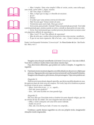 A U L A       - Mas é simples. Uma coisa simples! Olha só: assim, assim, uma volta aqui,
          vem vindo, outra volta e clique, encaixa.

40            - Ah! Tem clique. É elétrico?
              - Não, o clique que eu digo, é o barulho de encaixar.
              - Já sei!
              - Ótimo!





              - O senhor quer uma antena externa de televisão!
              - Não! Escuta aqui! Vamos tentar de novo.
              - Tentaremos para outro lado. Para que serve?
              - Serve assim, para prender. Entende? Uma coisa pontuda que prende. Você enfia
          a ponta pontuda aqui, encaixa a ponta no sulco, e prende as duas partes de uma coisa.
              - Certo. Esse instrumento que o senhor procura, funciona mais ou menos como
          um gigantesco alfinete de segurança e...





              - Mas é isso!!! É isso! Um alfinete de segurança!
              - Mas do jeito que o senhor descrevia parecia uma coisa enorme, cavalheiro.
              - É que eu sou meio expansivo. Me vê aí um... um... Como é mesmo o nome?

          Fonte: Luis Fernando Verissimo,“Comunicação”. In: Para Gostar de Ler. São Paulo:
          Ed. Ática, vol. 7.




                                                
              Imagine uma situação semelhante à do texto Comunicação. Isso não é difícil.
          Você deve conhecer muitos fatos reais desse mesmo tipo.
              Faça dois textos diferentes, que podem ser curtos e simples. A sugestão é a
          seguinte:

          1.   O primeiro texto mostrará alguém com dificuldade em descrever o objeto que
               procura. Algo parecido com o que ocorreu no texto de Luis FernandoVeríssimo.
               Imagine uma situação e, pelo menos, dois personagens. Veja como poderia ser:

               (Sugestão 1)
               Zeferino precisava demais daquele aparelho, que fazia uma falta danada em casa.
          Já esquecera mais de vinte vezes de comprar. Por sorte, hoje ele se lembrou ao passar
          em frente à loja de secos e molhados.
               - Moço, vocês têm aí um... o... a... aquele...
               - Pois não, posso ajudá-lo?
               - Sim... tem uma luzinha em cima quando liga.

              (Sugestão 2)
              Há cinco dias que Terezinha tenta se lembrar do nome daquele relógio, que viu
          na vitrina da loja da cidade. Em casa ninguém mais fica em paz.
              - Olha, o nome começava com uma letra assim redonda.
              - Então era um O.
              - Não, não. Era aberta pro lado. O nome era comprido...

              Continue a partir dessas sugestões ou crie seu próprio texto, imaginando
          situações muito engracadas.
 