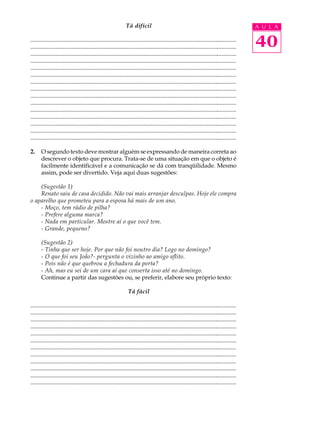 Tá difícil                                                                     A U L A

............................................................................................................................................
............................................................................................................................................   40
............................................................................................................................................
............................................................................................................................................
............................................................................................................................................
............................................................................................................................................
............................................................................................................................................
............................................................................................................................................
............................................................................................................................................
............................................................................................................................................
............................................................................................................................................
............................................................................................................................................
............................................................................................................................................
............................................................................................................................................
............................................................................................................................................

2.     O segundo texto deve mostrar alguém se expressando de maneira correta ao
       descrever o objeto que procura. Trata-se de uma situação em que o objeto é
       facilmente identificável e a comunicação se dá com tranqüilidade. Mesmo
       assim, pode ser divertido. Veja aqui duas sugestões:

    (Sugestão 1)
    Renato saiu de casa decidido. Não vai mais arranjar desculpas. Hoje ele compra
o aparelho que prometeu para a esposa há mais de um ano.
    - Moço, tem rádio de pilha?
    - Prefere alguma marca?
    - Nada em particular. Mostre aí o que você tem.
    - Grande, pequeno?

       (Sugestão 2)
       - Tinha que ser hoje. Por que não foi noutro dia? Logo no domingo?
       - O que foi seu João?- pergunta o vizinho ao amigo aflito.
       - Pois não é que quebrou a fechadura da porta?
       - Ah, mas eu sei de um cara aí que conserta isso até no domingo.
       Continue a partir das sugestões ou, se preferir, elabore seu próprio texto:

                                                                  Tá fácil

............................................................................................................................................
............................................................................................................................................
............................................................................................................................................
............................................................................................................................................
............................................................................................................................................
............................................................................................................................................
............................................................................................................................................
............................................................................................................................................
............................................................................................................................................
............................................................................................................................................
............................................................................................................................................
............................................................................................................................................
 