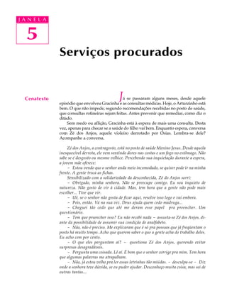 J A N E LL A
     A U   A



   5
   41
               Serviços procurados


  Cenatexto                                     J á se passaram alguns meses, desde aquele
               episódio que envolveu Gracinha e as consultas médicas. Hoje, o Arturzinho está
               bem. O que não impede, segundo recomendações recebidas no posto de saúde,
               que consultas rotineiras sejam feitas. Antes prevenir que remediar, como diz o
               ditado.
                   Sem medo ou aflição, Gracinha está à espera de mais uma consulta. Desta
               vez, apenas para checar se a saúde do filho vai bem. Enquanto espera, conversa
               com Zé dos Anjos, aquele violeiro derrotado por Osias. Lembra-se dele?
               Acompanhe a conversa.

                    Zé dos Anjos, a contragosto, está no posto de saúde Menino Jesus. Desde aquela
               inesquecível derrota, ele vem sentindo dores nas costas e um fogo no estômago. Não
               sabe se é desgosto ou mesmo velhice. Percebendo sua inquietação durante a espera,
               a jovem mãe oferece:
                    - Estou vendo que o senhor anda meio incomodado, se quiser pode ir na minha
               frente. A gente troca as fichas.
                    Sensibilizado com a solidariedade da desconhecida, Zé do Anjos sorri:
                    - Obrigado, minha senhora. Não se preocupe comigo. Eu sou inquieto de
               natureza. Não gosto de vir à cidade. Mas, tem hora que a gente não pode mais
               escolher... Tive que vir.
                    - Uê, se o senhor não gosta de ficar aqui, resolve isso logo e vai embora.
                    - Pois, então. Vá na sua vez. Deus ajuda quem cedo madruga...
                    - Cheguei tão cedo que até me deram esse papel pra preencher. Um
               questionário.
                    - Tem que preencher isso? Eu não recebi nada - assusta-se Zé dos Anjos, di-
               ante da possibilidade de assumir sua condição de analfabeto.
                    - Não, não é preciso. Me explicaram que é só pra pessoas que já freqüentam o
               posto há muito tempo. Acho que querem saber o que a gente acha do trabalho deles.
               Eu acho cem por cento.
                    - O que eles perguntam aí? - questiona Zé dos Anjos, querendo evitar
               surpresas desagradáveis.
                    - Pergunta uma coisada. Lê aí. É bom que o senhor corrige pra mim. Tem hora
               que algumas palavras me atrapalham.
                    - Não, já estou velho pra ler essas letrinhas tão miúdas. - desculpa-se - Diz
               onde a senhora teve dúvida, se eu puder ajudar. Desconheço muita coisa, mas sei de
               outras tantas...
 