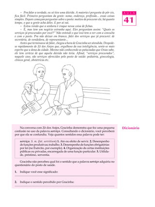 - Pra falar a verdade, eu só tive uma dúvida. A maioria é pergunta de pôr xis,                                                           A U L A
fica fácil. Primeiro perguntam da gente: nome, endereço, profissão... essas coisas
simples. Depois começam perguntar sobre o posto: motivo de procurar ele, há quanto
tempo, o que a gente acha deles. E por aí vai.                                                                                                41
     - Estou vendo que a senhora é craque nessa coisa de fichas.
     - É, mas tem um negócio estranho aqui. Eles perguntam assim: “Quais os
serviços já procurados por você?” Não entendi o que isso tem a ver com a consulta
e com o posto. Pra não deixar em branco, falei dos serviços que já procurei: de
secretária, de vendedora, de representante...
     Antes que terminasse de falar, chegou a hora de Gracinha ser atendida. Despede-
se rapidamente de Zé dos Anjos que, orgulhoso da sua inteligência, sente-se mais
esperto que a dona da cidade. Mesmo não conhecendo as patacoadas que Osias sabe,
ele tem certeza de que aquela dúvida não teria. Afinal, “serviços procurados”,
naquele caso, são serviços oferecidos pelo posto de saúde: pediatria, ginecologia,
clínica geral, obstetrícia etc.




    Na conversa com Zé dos Anjos, Gracinha demonstra que fez uma pequena                                                                      Dicionário
confusão no uso da palavra serviço. Consultando o dicionário, você perceberá
por que ela se confundiu. Veja quantos sentidos essa palavra pode ter:

       serviço. S. m. (lat. servitium) 1. Ato ou efeito de servir. 2. Desempenho
       de funções produtivas; trabalho. 3. Desempenho de funções obrigatórias
       por lei (no Exército, por exemplo). 4. Organização de certas instituições
       públicas ou privadas, encarregada de uma função particular. 5. Utilida-
       de, préstimo, serventia.

   Gracinha não percebeu qual foi o sentido que a palavra serviço adquiriu no
questionário do posto de saúde.

1. Indique você esse significado:
...........................................................................................................................................

2. Indique o sentido percebido por Gracinha:
...........................................................................................................................................
 