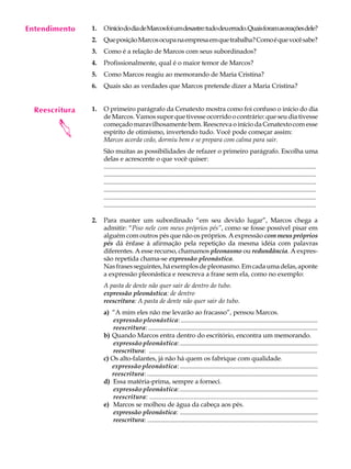 Entendimento
     A U L A    1.   O início do dia de Marcos foi um desastre: tudo deu errado. Quais foram as reações dele?


     25
                2.   Que posição Marcos ocupa na empresa em que trabalha? Como é que você sabe?
                3.   Como é a relação de Marcos com seus subordinados?
                4.   Profissionalmente, qual é o maior temor de Marcos?
                5.   Como Marcos reagiu ao memorando de Maria Cristina?
                6.   Quais são as verdades que Marcos pretende dizer a Maria Cristina?


  Reescritura   1.   O primeiro parágrafo da Cenatexto mostra como foi confuso o início do dia
                     de Marcos. Vamos supor que tivesse ocorrido o contrário: que seu dia tivesse
        


                     começado maravilhosamente bem. Reescreva o início da Cenatexto com esse
                     espírito de otimismo, invertendo tudo. Você pode começar assim:
                     Marcos acorda cedo, dormiu bem e se prepara com calma para sair.
                     São muitas as possibilidades de refazer o primeiro parágrafo. Escolha uma
                     delas e acrescente o que você quiser:
                     ...................................................................................................................................
                     ...................................................................................................................................
                     ...................................................................................................................................
                     ...................................................................................................................................
                     ...................................................................................................................................
                     ...................................................................................................................................

                2.   Para manter um subordinado “em seu devido lugar”, Marcos chega a
                     admitir: “Piso nele com meus próprios pés”, como se fosse possível pisar em
                     alguém com outros pés que não os próprios. A expressão com meus próprios
                     pés dá ênfase à afirmação pela repetição da mesma idéia com palavras
                     diferentes. A esse recurso, chamamos pleonasmo ou redundância. A expres-
                     são repetida chama-se expressão pleonástica.
                     Nas frases seguintes, há exemplos de pleonasmo. Em cada uma delas, aponte
                     a expressão pleonástica e reescreva a frase sem ela, como no exemplo:
                     A pasta de dente não quer sair de dentro do tubo.
                     expressão pleonástica: de dentro
                     reescritura: A pasta de dente não quer sair do tubo.
                     a) “A mim eles não me levarão ao fracasso”, pensou Marcos.
                         expressão pleonástica: ......................................................................................
                         reescritura: ..........................................................................................................
                     b) Quando Marcos entra dentro do escritório, encontra um memorando.
                         expressão pleonástica: ........................................................................................
                         reescritura: ........................................................................................................
                     c) Os alto-falantes, já não há quem os fabrique com qualidade.
                        expressão pleonástica: ......................................................................................
                        reescritura: ............................................................................................................
                     d) Essa matéria-prima, sempre a forneci.
                         expressão pleonástica: ........................................................................................
                         reescritura: ...............................................................................................
                     e) Marcos se molhou de água da cabeça aos pés.
                         expressão pleonástica: .....................................................................................
                         reescritura: .........................................................................................................
 