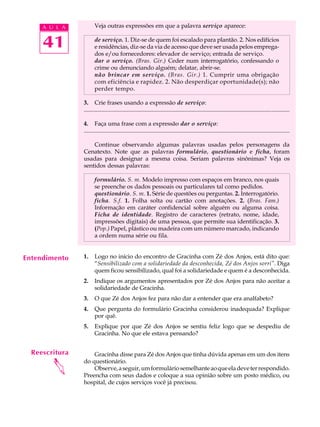 A U L A           Veja outras expressões em que a palavra serviço aparece:


     41                de serviço. 1. Diz-se de quem foi escalado para plantão. 2. Nos edifícios
                       e residências, diz-se da via de acesso que deve ser usada pelos emprega-
                       dos e/ou fornecedores: elevador de serviço; entrada de serviço.
                       dar o serviço. (Bras. Gir.) Ceder num interrogatório, confessando o
                       crime ou denunciando alguém; delatar, abrir-se.
                       não brincar em serviço. (Bras. Gir.) 1. Cumprir uma obrigação
                       com eficiência e rapidez. 2. Não desperdiçar oportunidade(s); não
                       perder tempo.

                3. Crie frases usando a expressão de serviço:
                ...........................................................................................................................................

                4. Faça uma frase com a expressão dar o serviço:
                ...........................................................................................................................................

                    Continue observando algumas palavras usadas pelos personagens da
                Cenatexto. Note que as palavras formulário, questionário e ficha, foram
                usadas para designar a mesma coisa. Seriam palavras sinônimas? Veja os
                sentidos dessas palavras:

                       formulário. S. m. Modelo impresso com espaços em branco, nos quais
                       se preenche os dados pessoais ou particulares tal como pedidos.
                       questionário. S. m. 1. Série de questões ou perguntas. 2. Interrogatório.
                       ficha. S.f. 1. Folha solta ou cartão com anotações. 2. (Bras. Fam.)
                       Informação em caráter confidencial sobre alguém ou alguma coisa.
                       Ficha de identidade. Registro de caracteres (retrato, nome, idade,
                       impressões digitais) de uma pessoa, que permite sua identificação. 3.
                       (Pop.) Papel, plástico ou madeira com um número marcado, indicando
                       a ordem numa série ou fila.


Entendimento    1.     Logo no início do encontro de Gracinha com Zé dos Anjos, está dito que:
                       “Sensibilizado com a solidariedade da desconhecida, Zé dos Anjos sorri”. Diga
                       quem ficou sensibilizado, qual foi a solidariedade e quem é a desconhecida.
                2.     Indique os argumentos apresentados por Zé dos Anjos para não aceitar a
                       solidariedade de Gracinha.
                3.     O que Zé dos Anjos fez para não dar a entender que era analfabeto?
                4.     Que pergunta do formulário Gracinha considerou inadequada? Explique
                       por quê.
                5.     Explique por que Zé dos Anjos se sentiu feliz logo que se despediu de
                       Gracinha. No que ele estava pensando?


  Reescritura       Gracinha disse para Zé dos Anjos que tinha dúvida apenas em um dos itens
        




                do questionário.
                    Observe, a seguir, um formulário semelhante ao que ela deve ter respondido.
                Preencha com seus dados e coloque a sua opinião sobre um posto médico, ou
                hospital, de cujos serviços você já precisou.
 