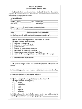 QUESTIONÁRIO                                   A U L A
                       Centro de Saúde Menino Jesus

    Sr. Usuário: Este questionário tem a finalidade de colher dados com o   41
objetivo de aprimorar o nosso atendimento. Solicitamos a sua colaboração,
respondendo às perguntas abaixo.
  1. Identificação:
  Nome: _________________________________________________________
  Idade:___Sexo:______________Grau de instrução:____________________
  Profissão:_________________________Endereço:___________________
  ______________________________________________________________
  Fone: ____________Quanto tempo reside neste local:__________________
  Endereço Comercial:____________________________________________
  ______________________________________________________________
  Fone:________________Quanto tempo trabalha neste local: ____________
  2. Qual o centro de saúde mais próximo de sua residência?___________
  ______________________________________________________________
  3. Qual o motivo de ter procurado esse centro de saúde?
     (Marque com um X as respostas)
  ( ) próximo à residência
  ( ) próximo ao local de trabalho
  ( ) por indicação
  ( ) devido ao atendimento prestado
  ( ) facilidade de conseguir consulta
  ( ) por causa de um profissional específico
  ( ) ausência do serviço próximo à residência (tipo de serviço)
  ______________________________________________________________________
  ( ) outros motivos (especifique): ________________________________
  ______________________________________________________________
  ______________________________________________________________
  4. Há quanto tempo você e sua família freqüentam este centro de
  saúde?________________________________________________________
  ______________________________________________________________
  5. Em média, quantas vezes por mês, você procura nossos serviços?___
  ______________________________________________________________
  6. Quais os serviços já procurados por você?______________________
  ______________________________________________________________
  7. Qual a sua opinião a respeito de nosso atendimento?
     (Marque com um X a resposta.)
     ( )    ótimo
     ( )    muito bom
     ( )    bom
     ( )    ruim
     ( )    regular
     ( )    péssimo
  8. Existe algum tipo de trabalho que o centro de saúde poderia
  executar para melhorar seus serviços à população?____________________
  ______________________________________________________________
 
