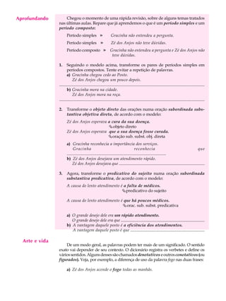 Aprofundando
     A U L A        Chegou o momento de uma rápida revisão, sobre de alguns temas tratados
                nas últimas aulas. Repare que já aprendemos o que é um período simples e um

     41         período composto:
                       Período simples                »          Gracinha não entendeu a pergunta.
                       Período simples                »          Zé dos Anjos não teve dúvidas.
                       Período composto                   »     Gracinha não entendeu a pergunta e Zé dos Anjos não
                                                                 teve dúvidas.

                1.     Seguindo o modelo acima, transforme os pares de períodos simples em
                       períodos compostos. Tente evitar a repetição de palavras.
                       a) Gracinha chegou cedo ao Posto.
                            Zé dos Anjos chegou um pouco depois.
                ...........................................................................................................................................
                       b) Gracinha mora na cidade.
                            Zé dos Anjos mora na roça.
                ...........................................................................................................................................

                2.     Transforme o objeto direto das orações numa oração subordinada subs-
                       tantiva objetiva direta, de acordo com o modelo:
                       Zé dos Anjos esperava a cura da sua doença.
                                             Çobjeto direto
                       Zé dos Anjos esperava que a sua doença fosse curada.
                                             Çoração sub. subst. obj. direta
                       a) Gracinha reconhecia a importância dos serviços.
                             Gracinha                                               reconhecia                                    que
                       ..........................................................................................
                       b) Zé dos Anjos desejava um atendimento rápido.
                            Zé dos Anjos desejava que ..................................................................................

                3.     Agora, transforme o predicativo do sujeito numa oração subordinada
                       substantiva predicativa, de acordo com o modelo:
                       A causa do lento atendimento é a falta de médicos.
                                                     Çpredicativo do sujeito

                       A causa do lento atendimento é que há poucos médicos.
                                                     Çorac. sub. subst. predicativa

                       a) O grande desejo dele era um rápido atendimento.
                          O grande desejo dele era que ................................................................................
                       b) A vantagem daquele posto é a eficiência dos atendimentos.
                          A vantagem daquele posto é que .......................................................................

  Arte e vida
                    De um modo geral, as palavras podem ter mais de um significado. O sentido
                exato vai depender de seu contexto. O dicionário registra os verbetes e define os
                vários sentidos. Alguns desses são chamados denotativos e outros conotativos (ou
                figurados). Veja, por exemplo, a diferença de uso da palavra fogo nas duas frases:

                       a) Zé dos Anjos acende o fogo todas as manhãs.
 