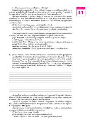 b) Zé dos Anjos estava com fogo no estômago.                                                                                               A U L A
     Na primeira frase, a palavra fogo está empregada no sentido denotativo, ou
seja, no sentido literal. É aquele sentido que conhecemos, ao dizer: “Acendi o
fogo do fogão” ou “O carro pegou fogo depois da violenta batida”.                                                                               41
     Na segunda frase, a palavra fogo já assume um outro sentido. Nesse
contexto, ela tem um sentido conotativo, ou seja, figurado. Trata-se de
uma sensação incômoda de calor ou quentura. Veja outros usos figurados
dessa palavra:
     Zé dos Anjos estava de fogo. (embriagado, bêbado)
     Ele cantaria melhor ainda se tivesse o fogo da juventude. (energia, entusiasmo)
     Nas letras dos repentes, havia o fogo da poesia. (exaltação, inspiração)

   Procurando no dicionário, você encontra muitas expressões interessantes
com essa palavra. Veja uma pequena amostra do que você vai achar.
   fogo de palha - Entusiasmo passageiro; animação que dura pouco.
   atiçar o fogo - Fomentar a discórdia.
   brincar com fogo - Meter-se em coisas ou empresas perigosas, arriscadas;
   cuspir fogo - Ficar colérico, muito zangado.
   ser fogo na roupa - Ser durão, ser terrível, difícil.
   tocar fogo na canjica - Precipitar um acontecimento; entusiasmar-se.


1.     Já que esta aula é uma revisão de temas que você aprendeu, mas que precisa
       aprofundar, dê uma olhada em algumas das Cenatextos das aulas 35 a 40.
       Faça uma pequena coleção de frases em que entram palavras com sentido
       figurado. Você vai ficar espantado de ver como nós falamos e escrevemos
       usando e abusando da linguagem figurada. E você pensava que a linguagem
       figurada era uma característica da literatura... Anote as expressões e explique
       o que elas significam.
.............................................................................................................................................
.............................................................................................................................................
.............................................................................................................................................
.............................................................................................................................................
.............................................................................................................................................
.............................................................................................................................................
.............................................................................................................................................
.............................................................................................................................................
.............................................................................................................................................
.............................................................................................................................................
.............................................................................................................................................

     Ao analisar as frases coletadas, você descobrirá uma série de coincidências.
Ou seja, há alguns princípios gerais que são seguidos para seu funcionamento:
como é o caso das chamadas figuras de linguagem.
     Figuras de linguagem são formas de uso da linguagem, de maneira imagina-
tiva, que não estão no mesmo nível da significação literal. Lembre-se das figuras:
Comparação e Metáfora.
     A comparação consiste em identificar dois objetos, a partir de características
comuns, mediante uma relação entre ambos:
     Zé dos Anjos canta como vitrola.
     Observe como se forma a comparação nessa frase:
     Termo comparado - Zé dos Anjos (aquele que é comparado)
 