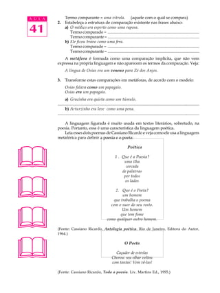 A U L A          Termo comparante - uma vitrola. (aquele com o qual se compara)
          2.     Estabeleça a estrutura de comparação existente nas frases abaixo:

41               a) O médico era esperto como uma raposa.
                    Termo comparado - ..........................................................................................
                    Termo comparante - ..........................................................................................
                 b) Ele ficou bravo como uma fera.
                    Termo comparado - ..........................................................................................
                    Termo comparante - ..........................................................................................
              A metáfora é formada como uma comparação implícita, que não vem
          expressa na própria linguagem e não aparecem os termos da comparação. Veja:
                 A língua de Osias era um veneno para Zé dos Anjos.

          3.     Transforme estas comparações em metáforas, de acordo com o modelo:
                 Osias falava como um papagaio.
                 Osias era um papagaio.
                 a) Gracinha era quieta como um túmulo.
          ............................................................................................................................................
                 b) Arturzinho era leve como uma pena.
          ............................................................................................................................................

             A linguagem figurada é muito usada em textos literários, sobretudo, na
          poesia. Portanto, essa é uma característica da linguagem poética.
             Leia esses dois poemas de Cassiano Ricardo e veja como ele usa a linguagem
          metafórica para definir a poesia e o poeta:





                                                                               Poética

                                                                  1 . Que é a Poesia?
                                                                       uma ilha
                                                                        cercada
                                                                      de palavras





                                                                       por todos
                                                                        os lados

                                                               2. Que é o Poeta?
                                                                   um homem
                                                              que trabalha o poema





                                                            com o suor do seu rosto.
                                                                   Um homem
                                                                  que tem fome
                                                          como qualquer outro homem.

          (Fonte: Cassiano Ricardo, Antologia poética. Rio de Janeiro, Editora do Autor,
          1964.)




                                                                           O Poeta

                                                                 Caçador de estrelas
                                                               Chorou: seu olhar voltou
                                                               com tantas! Vem vê-las!

          (Fonte: Cassiano Ricardo, Toda a poesia. Liv. Martins Ed., 1995.)
 