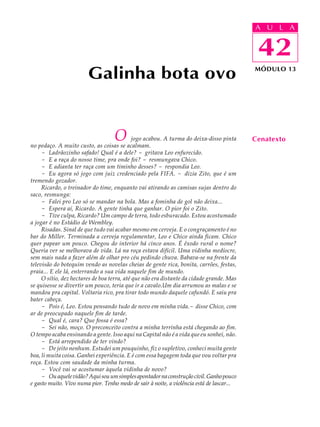 A UU AL
                                                                                           A L         A

                                                                                           42
                                                                                            42
                        Galinha bota ovo                                                   MÓDULO 13




                                   O         jogo acabou. A turma do deixa-disso pinta
no pedaço. A muito custo, as coisas se acalmam.
                                                                                           Cenatexto
     - Ladrãozinho safado! Qual é a dele? - gritava Leo enfurecido.
     - E a raça do nosso time, pra onde foi? - resmungava Chico.
     - E adianta ter raça com um timinho desses? - respondia Leo.
     - Eu agora só jogo com juiz credenciado pela FIFA. - dizia Zito, que é um
tremendo gozador.
     Ricardo, o treinador do time, enquanto vai atirando as camisas sujas dentro do
saco, resmunga:
     - Falei pro Leo só se mandar na bola. Mas a fominha de gol não deixa...
     - Espera aí, Ricardo. A gente tinha que ganhar. O pior foi o Zito.
     - Tive culpa, Ricardo? Um campo de terra, todo esburacado. Estou acostumado
a jogar é no Estádio de Wembley.
     Risadas. Sinal de que tudo vai acabar mesmo em cerveja. E o congraçamento é no
bar do Miller. Terminada a cerveja regulamentar, Leo e Chico ainda ficam. Chico
quer papear um pouco. Chegou do interior há cinco anos. É êxodo rural o nome?
Queria ver se melhorava de vida. Lá na roça estava difícil. Uma vidinha medíocre,
sem mais nada a fazer além de olhar pro céu pedindo chuva. Babava-se na frente da
televisão do botequim vendo as novelas cheias de gente rica, bonita, carrões, festas,
praia... E ele lá, enterrando a sua vida naquele fim de mundo.
     O sítio, dez hectares de boa terra, até que não era distante da cidade grande. Mas
se quisesse se divertir um pouco, teria que ir a cavalo.Um dia arrumou as malas e se
mandou pra capital. Voltaria rico, pra tirar todo mundo daquele cafundó. E saiu pra
bater cabeça.
     - Pois é, Leo. Estou pensando tudo de novo em minha vida.- disse Chico, com
ar de preocupado naquele fim de tarde.
     - Qual é, cara? Que fossa é essa?
     - Sei não, moço. O preconceito contra a minha terrinha está chegando ao fim.
O tempo acaba ensinando a gente. Isso aqui na Capital não é a vida que eu sonhei, não.
     - Está arrependido de ter vindo?
     - De jeito nenhum. Estudei um pouquinho, fiz o supletivo, conheci muita gente
boa, li muita coisa. Ganhei experiência. E é com essa bagagem toda que vou voltar pra
roça. Estou com saudade da minha turma.
     - Você vai se acostumar àquela vidinha de novo?
     - Ou aquele vidão? Aqui sou um simples apontador na construção civil. Ganho pouco
e gasto muito. Vivo numa pior. Tenho medo de sair à noite, a violência está de lascar...
 
