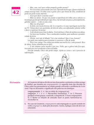 A U L A         - Mas, cara, você quer voltar praquele grotão mesmo?
                  - Por isso estou conversando com você. Aprendi muito aqui. Quem está fora de

  42         campo enxerga mais. O velho criou a gente com o que tirava do sítio, vendendo de
             porta em porta numa charrete.
                  - Você quer fazer a mesma coisa?
                  - Mais ou menos. Só que vou juntar a experiência do velho com a ciência e a
             tecnologia que fui aprendendo por aqui.Vou criar de tudo um pouco, principalmente,
             galinha caipira - e não só uma coisa.
                  - Mas isso dá grana?
                  - Se feito com muita técnica, dá. Li a respeito e vi uma reportagem muito boa
             na TV. Vamos fazer uns queijinhos de leite de cabra, uns defumados; plantar milho
             e fazer a ração por lá mesmo.
                  - A derrota do nosso time te abalou. Você está louco. Cheio de minhoca na cabeça.
                  - Foi bom você lembrar. Tem o minhocário também, para melhorar a produti-
             vidade da terra.
                  - Chicão, você não tá bêbado? Vai criar minhoca? Que é isso, homem?
                  Leo pede uma saideira para terminar a conversa e o fim de tarde.
                  - Pois é isso, amigo. Vou voltar pra minha casa muito rico, como prometi. Rico
             de idéias. Estou voltando pra ser feliz.
                  - E nós estamos nesse mundo é pra isso. Volte, que a galera toda fica aqui,
             torcendo pra você arrebentar a boca do balão.
                  Decisão tomada, Chico não perde tempo. Ajeita as coisas e sai à procura de
             informações.




Dicionário       A Cenatexto de hoje se divide em tem duas partes: a primeira se refere ao jogo
             de futebol, que termina em congraçamento; e a segunda trata das dúvidas de
             Chico sobre sua permanência na cidade grande colocando o problema do êxodo
             rural. Veja no dicionário o significado das palavras em destaque:
                    congraçamento. S. m. Ato ou efeito de congraçar(-se).
                    congraçar. V. t. d. e i. 1. Reconciliar; harmonizar. V. int. 2. Procurar
                    granjear as boas graças, a amizade, a simpatia de. 3. Fazer congraçamen-
                    to. 4. Reatar as relações de amizade; fazer as pazes; harmonizar-se;
                    reconciliar-se.

             1.     No caso da Cenatexto, congraçamento está empregado no quarto sentido do
                    verbo congraçar-se, dado pelo dicionário. Assim, explique como ele deve ser
                    entendido.
             ...........................................................................................................................................
             .............................................................................................................................................
 