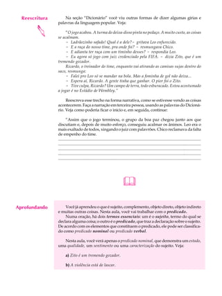 Reescritura
     A U L A        Na seção “Dicionário” você viu outras formas de dizer algumas gírias e
                palavras da linguagem popular. Veja:

     42
        
                     “O jogo acabou. A turma do deixa-disso pinta no pedaço. A muito custo, as coisas
                se acalmam.
                     - Ladrãozinho safado! Qual é a dele?- gritava Leo enfurecido.
                     - E a raça do nosso time, pra onde foi? - resmungava Chico.
                     - E adianta ter raça com um timinho desses? - respondia Leo.
                     - Eu agora só jogo com juiz credenciado pela FIFA. - dizia Zito, que é um
                tremendo gozador.
                     Ricardo, o treinador do time, enquanto vai atirando as camisas sujas dentro do
                saco, resmunga:
                     - Falei pro Leo só se mandar na bola. Mas a fominha de gol não deixa...
                     - Espera aí, Ricardo. A gente tinha que ganhar. O pior foi o Zito.
                     - Tive culpa, Ricardo? Um campo de terra, todo esburacado. Estou acostumado
                a jogar é no Estádio de Wembley.”

                     Reescreva esse trecho na forma narrativa, como se estivesse vendo as coisas
                acontecerem. Faça a narração em terceira pessoa, usando as palavras do Dicioná-
                rio. Veja como poderia ficar o início e, em seguida, continue:

                       “Assim que o jogo terminou, o grupo da boa paz chegou junto aos que
                discutiam e, depois de muito esforço, conseguiu acalmar os ânimos. Leo era o
                mais exaltado de todos, xingando o juiz com palavrões. Chico reclamava da falta
                de empenho do time.
                ................................................................................................................................................
                ................................................................................................................................................
                ................................................................................................................................................
                ................................................................................................................................................
                ................................................................................................................................................




                                                                                 

Aprofundando        Você já aprendeu o que é sujeito, complemento, objeto direto, objeto indireto
                e muitas outras coisas. Nesta aula, você vai trabalhar com o predicado.
                    Numa oração, há dois termos essenciais: um é o sujeito, termo do qual se
                declara alguma coisa; o outro é o predicado, que traz a declaração sobre o sujeito.
                De acordo com os elementos que constituem o predicado, ele pode ser classifica-
                do como predicado nominal ou predicado verbal.

                   Nesta aula, você verá apenas o predicado nominal, que demonstra um estado,
                uma qualidade, um sentimento ou uma caracterização do sujeito. Veja:

                       a) Zito é um tremendo gozador.

                       b) A violência está de lascar.
 