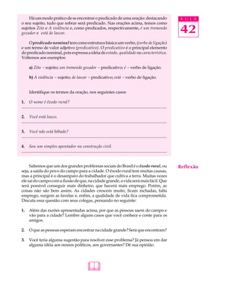 Há um modo prático de se encontrar o predicado de uma oração: destacando                                                                  A U L A
o seu sujeito, tudo que sobrar será predicado. Nas orações acima, temos como
sujeitos Zito e A violência e, como predicados, respectivamente, é um tremendo
gozador e está de lascar.                                                                                                                     42
    O predicado nominal tem como estrutura básica um verbo, (verbo de ligação)
e um termo de valor adjetivo (predicativo). O predicativo é o principal elemento
do predicado nominal, pois expressa a idéia de estado, qualidade ou característica.
Voltemos aos exemplos:

       a) Zito - sujeito; um tremendo gozador - predicativo; é - verbo de ligação.

       b) A violência - sujeito; de lascar - predicativo; está - verbo de ligação.


       Identifique os termos da oração, nos seguintes casos:

1. O nome é êxodo rural?
...........................................................................................................................................

2. Você está louco.
...........................................................................................................................................

3. Você não está bêbado?
...........................................................................................................................................

4. Sou um simples apontador na construção civil.
...........................................................................................................................................


     Sabemos que um dos grandes problemas sociais do Brasil é o êxodo rural, ou                                                               Reflexão
seja, a saída do povo do campo para a cidade. O êxodo rural tem muitas causas,
mas a principal é o desamparo do trabalhador que cultiva a terra. Muitas vezes
ele sai do campo com a ilusão de que, na cidade grande, a vida será mais fácil. Que
será possível conseguir mais dinheiro, que haverá mais emprego. Porém, as
coisas não são bem assim. As cidades crescem muito, ficam inchadas, falta
emprego, surgem as favelas e, enfim, a qualidade de vida fica comprometida.
Discuta essa questão com seus colegas, pensando no seguinte:

1.     Além das razões apresentadas acima, por que as pessoas saem do campo e
       vão para a cidade? Lembre alguns casos que você conhece e conte para os
       amigos.

2.     O que as pessoas esperam encontrar na cidade grande? Será que encontram?

3.     Você teria alguma sugestão para resolver esse problema? Já pensou em dar
       alguma idéia aos nossos políticos, aos governantes? Dê sua opinião.




                                                              
 