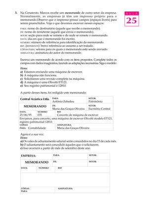 3.   Na Cenatexto, Marcos recebe um memorando de outro setor da empresa.               A U L A
     Normalmente, as empresas já têm um impresso próprio para o
     memorando.Observe que o impresso possui campos (espaços livres) para
     serem preenchidos. Veja o que devemos escrever nesses espaços:                    25
     PARA:  nome do destinatário (aquele que recebe o memorando).
     DE: nome do remetente (aquele que envia o memorando).
     SETOR: seção para onde se remete e de onde se remete o memorando.
     DATA: dia em que o memorando foi escrito.
     NÚMERO: número de referência para identificação do memorando.
     REF. (REFERENTE): breve referência ao assunto a ser tratado.
     CÓPIAS PARA: setores para os quais o memorando está sendo enviado.
     ASSINATURA: assinatura do autor do memorando.


     Escreva um memorando de acordo com os itens propostos. Complete todos os
     campos com dados imaginários, fazendo as adaptações necessárias. Siga o modelo:
     Itens:
     a) Estamos enviando uma máquina de escrever.
     b) A máquina não funciona.
     c) Solicitamos uma revisão completa na máquina.
     d) A máquina é uma Olivetti ET121.
     e) Seu registro patrimonial é 12810.

     A partir desses itens, foi redigido este memorando:




     Agora é a sua vez:
     Itens:
     a) Os vales de adiantamento salarial serão concedidos no dia 15 de cada mês.
     b) O adiantamento será concedido àqueles que o solicitarem.
     c) Isso ocorrerá a partir do mês de setembro deste ano.
 