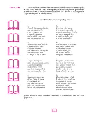 Arte e vida
   A U L A        Para completar a aula, você vai ler parte de um belo poema do poeta popular
              Cícero Vieira da Silva. Ele foi escrito para contar as decepções dos que abando-

   42         nam a terra natal, o campo, sonhando com uma vida melhor na cidade grande.
              Aqui estão apenas as estrofes finais:





                                  Os martírios do nortista viajando para o Sul


                  1.                                       5.
                  Quando faz nove ou dez dias              E assim o pobre passa
                  que vai naquele sofrer                   três meses sem paradeiro
                  o carro chega no rio                     e quando arranja um serviço





                  o pobre tenta descer                     de servente de pedreiro
                  porém vai tão entrevado                  o Instituto ainda come
                  que não pode se mexer.                   a metade do dinheiro.

                  2.                                       6.
                  No campo de São Cristóvão                Assim trabalha onze meses





                  o pobre desce do carro                   sem perder dia nem hora
                  e segue a rua afora                      e para não fazer ano
                  sem ter no bolso um cigarro              o patrão bota-o fora
                  com a maleta na mão                      lhe dá uma mixaria
                  e a roupa da cor de barro.               lá o pobre vem embora.





                  3.                                       7.
                  E segue desconfiado                      Chega no Norte dizendo
                  como um pássaro que não voa              no Sul eu não volto mais
                  e sai olhando pra ver                    mas coitado, com um mês
                  se avista uma pessoa                     gasta tudo e nada faz
                  que lhe conheça do Norte                 resolve voltar de novo
                  não encontra e fica à toa.               fica pra frente e pra trás.




                 4.
                  Pede serviço nas obras
                  até por Nossa Senhora
                  o encarregado diz
                  não existe vaga agora
                                                           8.
                                                           Quem viajou para o Sul
                                                           lendo este livro me abraça
                                                           isto passou-se comigo
                                                           e com qualquer um se passa





                  pois eu já estou botando                 a questão é viajar
                  os que tem aqui pra fora.                pra no dia que chegar
                                                           contar a mesma desgraça.


              (Fonte: Autores de cordel, Literatura Comentada, Ed. Abril Cultural, 1980, São Paulo.
              págs. 79-81.)




                                                    
 