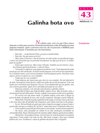 A UU AL
                                                                                           A L         A

                                                                                           43
                                                                                            43
                        Galinha bota ovo                                                   MÓDULO 13




                                   N   a última aula, você viu que Chico estava
disposto a voltar para sua terra. Pretendia transformar o sítio da família em uma
                                                                                           Cenatexto
pequena empresa. Após a conversa com Leo, ele vai procurar o SEBRAE para
obter informações. É atendido por um funcionário:

     - Bom dia.- cumprimenta Chico um pouco amedrontado.
     - Bom dia. Em que posso servi-lo?
     - Meu nome é Francisco. Sou do interior, de onde saí faz um montão de tempo,
e temos um sitiozinho que eu pretendo transformar em algo que dê lucro. O senhor
pode me ajudar?
     - Estou aqui é para isso. Meu nome é Donato. Também sou do interior, moço.
     Seu Donato aperta fortemente a mão de Chico.
     - Você pode se cadastrar como pequeno produtor rural. Tudo depende da renda
anual que seu sítio vai lhe dar. Se ela for muito pequena, você será um microprodutor.
Se a renda for maior, você será um produtor rural de pequeno porte. Para ficar mais
seguro, procure a gente ou o seu contador.
     - Tenho que ter um contador?
     - Toda empresa, por menor que seja, deve ter um contador. Ele vai informá-lo
de tudo, irá arquivar notas fiscais, enfim vai cuidar da escrita da empresa. Com sua
ajuda você controlará suas despesas e lucros. É um dinheirinho que vai gastar, mas
com retorno garantido. Qual será a atividade principal de seu sítio?
     - Pequenos animais, com atenção especial para a galinha caipira.
     - Maravilha! É lógico que toda atividade implica riscos. Mas, já tendo o sítio, o
investimento inicial é bem menor. Porém, cuidado: vence quem acorda com as galinhas.
     - De serviço nós não temos medo. A galinha caipira custa mais a chegar ao
ponto de abate e produção de ovos, mas sei que compensa. Devagar a gente chega lá.
     - Muito bem. De grão em grão a galinha enche o papo. Creio que o preço da carne
e dos ovos desse tipo de galinha irão compensar, pois valem mais que as de granja..
     - Eu sei. Há um bocado de gente que não se importa em pagar um pouco mais e
a pressa faz com que os criadores de “pé-duro” sejam mais raros. Li bastante sobre isso.
     - Você venderá sua produção direto para o consumidor ou para atravessadores?
     - No início, estou pensando em vender lá no sítio mesmo,pra revendedor ou
consumidor final. Nosso sítio fica perto de uma boa cidade. Depois a gente pensa melhor.
     - Muito bem. De qualquer forma, você terá que ter nota fiscal para sua própria
segurança. É bom andar com tudo em dia. Não tente sonegar o fisco que o barato
poderá sair caro. Prudência e canja de galinha não fazem mal a ninguém.
 