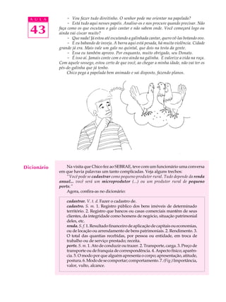 A U L A        - Vou fazer tudo direitinho. O senhor pode me orientar na papelada?
                 - Está tudo aqui nesses papéis. Analise-os e nos procure quando precisar. Não

  43         faça como os que escutam o galo cantar e não sabem onde. Você começará logo ou
             ainda vai ciscar muito?
                 - Que nada! Já estou até escutando a galinhada cantar, quero vê-las botando ovo.
                 - E eu babando de inveja. A barra aqui está pesada, há muita violência. Cidade
             grande já era. Mais vale um galo no quintal, que dois na testa da gente.
                 - Essa eu também aprovo. Por enquanto, muito obrigado, seu Donato.
                 - É isso aí. Jamais conte com o ovo ainda na galinha. E valorize a vida na roça.
             Com aquele sossego, estou certo de que você, ao chegar a minha idade, não vai ter os
             pés-de-galinha que já tenho.
                 Chico pega a papelada bem animado e sai disposto, fazendo planos.




Dicionário       Na visita que Chico fez ao SEBRAE, teve com um funcionário uma conversa
             em que havia palavras um tanto complicadas. Veja alguns trechos:
                 “Você pode se cadastrar como pequeno produtor rural. Tudo depende da renda
             anual... você será um microprodutor (...) ou um produtor rural de pequeno
             porte.”
                 Agora, confira-as no dicionário:

                 cadastrar. V. t. d. Fazer o cadastro de.
                 cadastro. S. m. 1. Registro público dos bens imóveis de determinado
                 território. 2. Registro que bancos ou casas comerciais mantêm de seus
                 clientes, da integridade como homens de negócio, situação patrimonial
                 deles, etc.
                 renda. S. f. 1. Resultado financeiro de aplicação de capitais ou economias,
                 ou de locação ou arrendamento de bens patrimoniais. 2. Rendimento. 3.
                 O total das quantias recebidas, por pessoa ou entidade, em troca de
                 trabalho ou de serviço prestado; receita.
                 porte. S. m. 1. Ato de conduzir ou trazer. 2. Transporte, carga. 3. Preço de
                 transporte ou de franquia de correspondência. 4. Aspecto físico; aparên-
                 cia. 5. O modo por que alguém apresenta o corpo; apresentação, atitude,
                 postura. 6. Modo de se comportar; comportamento. 7. (Fig.) Importância,
                 valor, vulto, alcance.
 