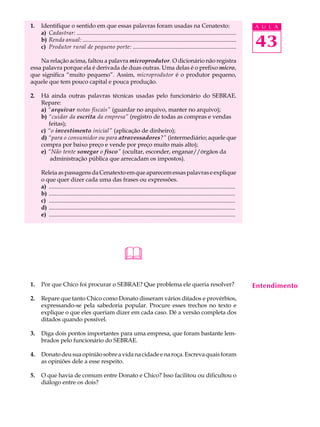 1.   Identifique o sentido em que essas palavras foram usadas na Cenatexto:                                                              A U L A
     a) Cadastrar: ............................................................................................................
     b) Renda anual: ........................................................................................................
     c) Produtor rural de pequeno porte: ......................................................................                          43
    Na relação acima, faltou a palavra microprodutor. O dicionário não registra
essa palavra porque ela é derivada de duas outras. Uma delas é o prefixo micro,
que significa “muito pequeno”. Assim, microprodutor é o produtor pequeno,
aquele que tem pouco capital e pouca produção.

2.   Há ainda outras palavras técnicas usadas pelo funcionário do SEBRAE.
     Repare:
     a) “arquivar notas fiscais” (guardar no arquivo, manter no arquivo);
     b) “cuidar da escrita da empresa” (registro de todas as compras e vendas
        feitas);
     c) “o investimento inicial” (aplicação de dinheiro);
     d) “para o consumidor ou para atravessadores?” (intermediário; aquele que
     compra por baixo preço e vende por preço muito mais alto);
     e) “Não tente sonegar o fisco” (ocultar, esconder, enganar//órgãos da
         administração pública que arrecadam os impostos).

     Releia as passagens da Cenatexto em que aparecem essas palavras e explique
     o que quer dizer cada uma das frases ou expressões.
     a) ..............................................................................................................................
     b) ..............................................................................................................................
     c) ..............................................................................................................................
     d) ..............................................................................................................................
     e) ..............................................................................................................................




                                                           
1.   Por que Chico foi procurar o SEBRAE? Que problema ele queria resolver?                                                              Entendimento
2.   Repare que tanto Chico como Donato disseram vários ditados e provérbios,
     expressando-se pela sabedoria popular. Procure esses trechos no texto e
     explique o que eles queriam dizer em cada caso. Dê a versão completa dos
     ditados quando possível.

3.   Diga dois pontos importantes para uma empresa, que foram bastante lem-
     brados pelo funcionário do SEBRAE.

4.   Donato deu sua opinião sobre a vida na cidade e na roça. Escreva quais foram
     as opiniões dele a esse respeito.

5.   O que havia de comum entre Donato e Chico? Isso facilitou ou dificultou o
     diálogo entre os dois?
 