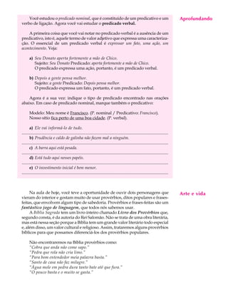 Você estudou o predicado nominal, que é constituído de um predicativo e um                                                                Aprofundando
                                                                                                                                               A U L A
verbo de ligação. Agora você vai estudar o predicado verbal.

    A primeira coisa que você vai notar no predicado verbal é a ausência de um                                                                43
predicativo, isto é, aquele termo de valor adjetivo que expressa uma caracteriza-
ção. O essencial de um predicado verbal é expressar um fato, uma ação, um
acontecimento. Veja:

       a) Seu Donato aperta fortemente a mão de Chico.
          Sujeito: Seu Donato Predicado: aperta fortemente a mão de Chico.
          O predicado expressa uma ação, portanto, é um predicado verbal.

       b) Depois a gente pensa melhor.
          Sujeito: a gente Predicado: Depois pensa melhor.
          O predicado expressa um fato, portanto, é um predicado verbal.

    Agora é a sua vez: indique o tipo de predicado encontrado nas orações
abaixo. Em caso de predicado nominal, marque também o predicativo:

       Modelo: Meu nome é Francisco. (P. nominal / Predicativo: Francisco).
       Nosso sítio fica perto de uma boa cidade. (P. verbal).

       a) Ele vai informá-lo de tudo.
...........................................................................................................................................
       b) Prudência e caldo de galinha não fazem mal a ninguém.
...........................................................................................................................................
       c) A barra aqui está pesada.
...........................................................................................................................................
       d) Está tudo aqui nesses papéis.
...........................................................................................................................................
       e) O investimento inicial é bem menor.
...........................................................................................................................................



     Na aula de hoje, você teve a oportunidade de ouvir dois personagens que                                                                  Arte e vida
vieram do interior e gostam muito de usar provérbios, ditos populares e frases-
feitas, que envolvem algum tipo de sabedoria. Provérbios e frases-feitas são um
fantástico jogo de linguagem, que todos nós sabemos usar.
     A Bíblia Sagrada tem um livro inteiro chamado Livro dos Provérbios que,
segundo consta, é da autoria do Rei Salomão. Não se trata de uma obra literária,
mas está nessa seção porque a Bíblia tem um grande valor literário todo especial
e, além disso, um valor cultural e religioso. Assim, trataremos alguns provérbios
bíblicos para que possamos diferenciá-los dos provérbios populares.

       Não encontraremos na Bíblia provérbios como:
       “Cobra que anda não come sapo.”
       “Pedra que rola não cria limo.”
       “Para bom entendedor meia palavra basta.”
       “Santo de casa não faz milagre.”
       “Água mole em pedra dura tanto bate até que fura.”
       “O pouco basta e o muito se gasta.”
 