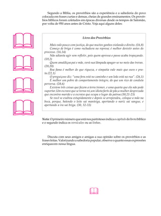 A U L A       Segundo a Bíblia, os provérbios são a experiência e a sabedoria do povo
          colocada em frases curtas e densas, cheias de grandes ensinamentos. Os provér-

43        bios bíblicos foram coletados em épocas diversas desde os tempos de Salomão,
          por volta de 950 anos antes de Cristo. Veja aqui alguns deles:




                                         Livro dos Provérbios

                Mais vale pouco com justiça, do que muitos ganhos violando o direito. (16,8)
                Começo de briga é como rachadura na represa; é melhor desistir antes do
           processo. (16,14)





                Não adianta agir sem refletir, pois quem apressa o passo acaba tropeçando.
           (19,2)
                Quem amaldiçoa pai e mãe, verá sua lâmpada apagar-se no meio das trevas.
           (20,20)
                Boa fama é melhor do que riqueza, e simpatia vale mais que ouro e pra-
           ta.(22,1)





                O preguiçoso diz: “uma fera está no caminho e um leão está na rua”. (26,1)
                É melhor um pobre de comportamento íntegro, do que um rico de conduta
           perversa. (28,6)
                Existem três coisas que fazem a terra tremer, e uma quarta que ela não pode
           suportar.Um escravo que se torna rei,um idiota farto de pão,a mulher desprezada
           que encontra marido e a escrava que ocupa o lugar da patroa.(30,21-23)
                Se você se exaltou estupidamente e depois se arrependeu, coloque a mão na





           boca, porque, batendo o leite sai manteiga, apertando o nariz sai sangue, e
           apertando a ira sai briga. (30, 32-33)



          Nota: O primeiro número que está nos parênteses indica o capítulo do livro bíblico
          e o segundo indica os versículos ou as linhas.



              Discuta com seus amigos e amigas a sua opinião sobre os provérbios e as
          frases feitas. Valorizando a sabedoria popular, observe o quanto essas expressões
          enriquecem nossa língua.




                                               
 