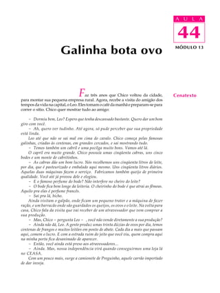 A UU AL
                                                                                       A L         A

                                                                                       44
                                                                                        44
                       Galinha bota ovo                                                MÓDULO 13




                                  F   az três anos que Chico voltou da cidade,
para montar sua pequena empresa rural. Agora, recebe a visita do amigão dos
                                                                                       Cenatexto
tempos da vida na capital, o Leo. Eles tomam o café da manhã e preparam-se para
correr o sítio. Chico quer mostrar tudo ao amigo:

    - Dormiu bem, Leo? Espero que tenha descansado bastante. Quero dar um bom
giro com você.
    - Ah, quero ver tudinho. Até agora, só pude perceber que sua propriedade
está linda.
    Leo até que não se sai mal em cima do cavalo. Chico começa pelas famosas
galinhas, criadas às centenas, em grandes cercados, e sai mostrando tudo.
    - Temos também um cabril e uma pocilga muito bons. Vamos até lá.
    O capril era muito grande. Chico possuía umas cinqüenta cabras, uns cinco
bodes e um monte de cabritinhos.
    - As cabras dão um bom lucro. Nós recolhemos uns cinqüenta litros de leite,
por dia, que é pasteurizado e embalado aqui mesmo. Uns cinqüenta litros diários.
Aquelas duas máquinas fazem o serviço. Fabricamos também queijo de primeira
qualidade. Você até já provou dele e elogiou.
    - E o famoso perfume do bode? Não interfere no cheiro do leite?
    - O bode fica bem longe da leiteria. O cheirinho do bode é que atrai as fêmeas.
Aquilo pra elas é perfume francês.
    - Sai pra lá, bicho.
    Ainda visitam o galpão, onde ficam um pequeno trator e a máquina de fazer
ração, e um barracão onde são guardados os queijos, os ovos e o leite. Na volta para
casa, Chico fala da visita que vai receber de um atravessador que vem comprar a
sua produção.
    - Mas, Chico - pergunta Leo - , você não vende diretamente a sua produção?
    - Ainda não dá, Leo. A gente produz umas trinta dúzias de ovos por dia, temos
centenas de frangos e muitos leitões em ponto de abate. Cada dia a mais que passam
aqui, comem o lucro. E com a estrada ruim do jeito que você viu, quem compra aqui
na minha porta fica desanimado de aparecer.
    - Então, você ainda está preso aos atravessadores...
    - Ainda. Mas, nossa independência virá quando conseguirmos uma loja lá
no CEASA.
    Com um pouco mais, surge a camionete de Preguinho, aquele carrão importado
de dar inveja.
 