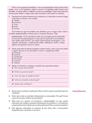 Chico é um pequeno fazendeiro e, em sua propriedade rural, produz leite,                                                                     Dicionário
                                                                                                                                                  A U L A
queijo, ovos, e cria galinhas, cabras e porcos. As galinhas estão presas num
cercado, as cabras estão no cabril e os porcos na pocilga. Todas essas palavras
servem para indicar o lugar onde estão reunidos e são criados os animais.                                                                        44
1.     Pensando em outros animais (aves, insetos etc.), e descubra o nome do lugar
       onde eles se reúnem e são criados.
       a) Abelha: ..............................................................................................................
       b) Cachorro: ...........................................................................................................
       c) Vaca: ...................................................................................................................
       d) Gato: .................................................................................................................
       e) Cavalo: ...............................................................................................................
    Você observou que há também uma leiteria, que é o lugar onde o leite é
recebido, pasteurizado e tratado para o consumo humano. Veja:
       pasteurizado. Adj. É o produto (o leite, por exemplo) que foi submetido
       ao processo de pasteurização, ou seja, que foi aquecido a uma tempera-
       tura média entre 50-70ºC, por tempo relativamente prolongado, e, em
       seguida, submetido a resfriamento súbito, obtendo-se assim a morte,
       apenas, dos germes nocivos à saúde.

2.     Existe uma série de palavras ligadas à palavra leite, como as que são dadas
       a seguir. Procure-as no dicionário e escreva o significado delas:
       a) Lactante: .............................................................................................................
       b) Lactente: .............................................................................................................
       c) Lacticínoio: .........................................................................................................
       d) Via Láctea: ..........................................................................................................
       e) Lactário: .............................................................................................................
       f) Leiteiro: ..............................................................................................................
3.     Releia a Cenatexto e explique o sentido das expressões abaixo:
       a) “dar um giro pela fazenda”:
..............................................................................................................................................
       b) “leitões em ponto de abate”:
..............................................................................................................................................
       c) “você vem aqui na calada da noite”:
..............................................................................................................................................
       d) “solta uns trocados na fiscalização”:
..............................................................................................................................................
       e) “pondo tudo na balança”:
..............................................................................................................................................

1.     Quais eram os animais criados por Chico no sítio e quais os produtos por ele                                                              Entendimento
       vendidos?
2.     Chico não vende os produtos diretamente ao consumidor. Por quê? Como
       é que ele faz para vender seus produtos?
3.     Mais uma vez, aparece na Cenatexto o atravessador, ou seja, aquele
       indivíduo que compra o produto diretamente do produtor e o revende por
       um preço bem maior. Quais são as críticas feitas por Chico aos atravessadores?
4.     Cite algumas artimanhas ou astúcias de que lança mão o atravessador
       Preguinho para aumentar o seu lucro.
 