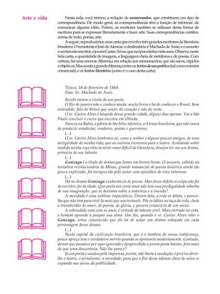 Arte e vida
   A U L A         Nesta aula, você treinou a redação de memorandos, que constituem um tipo de
              correspondência. De modo geral, as correspondências têm a função de informar, de

   25         comunicar alguma idéia. Porém, os escritores também se utilizam dessa forma de
              escritura para se expressar literariamente e fazer arte. Suas correspondências contêm,
              acima de tudo, poesia, arte.
                   A seguir, reproduzimos uma carta que envolve três grandes escritores da literatura
              brasileira. O remetente é José de Alencar, o destinatário é Machado de Assis, e o assunto
              é um terceiro escritor, o jovem Castro Alves, que na época tinha vinte anos. Observe, nesta
              bela carta, a quantidade de imagens, a linguagem cheia de metáforas e de poesia. Com
              certeza, há uma enorme diferença em relação aos memorandos, que são secos, rápidos
              e objetivos. Mas aí está a grande diferença entre os textos de uso prático (tal como os textos
              comerciais) e os textos literários (como é o caso desta carta).





                  Tijuca, 18 de fevereiro de 1868.
                  Ilmo. Sr. Machado de Assis.
                   Recebi ontem a visita de um poeta.
                   O Rio de janeiro não o conhece ainda; muito breve o há de conhecer o Brasil. Bem
              entendido, falo do Brasil que sente; do coração e não do resto.
                   O sr. Castro Alves é hóspede dessa grande cidade, alguns dias apenas. Vai a São





              Paulo concluir o curso que encetou em Olinda.
                   Nasceu na Bahia, a pátria de tão belos talentos; a Atenas brasileira, que não cansa
              de produzir estadistas, oradores, poetas e guerreiros.
                   (...)
                   O sr. Castro Alves lembrava-se, como o senhor e alguns poucos amigos, de uma
              antigüidade de minha vida; que eu outrora escrevera para o teatro. Avaliando sobre





              medida minha experiência neste ramo difícil da literatura, desejou ler-me um drama,
              primícia de seu talento.
                   (...)
                   Gonzaga é o título do drama que lemos em breves horas. O assunto, colhido na
              tentativa revolucionária de Minas, grande manancial de poesia histórica ainda tão
              pouco explorado, foi enriquecido pelo autor com episódios de vivo interesse.





                   (...)
                   Há no drama Gonzaga exuberância de poesia. Mas desse defeito a culpa não foi
              do escritor; foi da idade. Que poeta aos vinte anos não tem essa prodigalidade soberba
              de sua imaginação, que se derrama sobre a natureza e a inunda?
                   A mocidade é uma sublime impaciência. Diante dela, a vida se dilata, e parece-
              lhe que não tem para vivê-la mais que um instante. Põe os lábios na taça da vida, cheia
              a transbordar de amor, de poesia, de glória, e quisera estancá-la de um sorvo.





                   A sobriedade vem com os anos; é virtude do talento viril. Mais entrado na vida,
              o homem aprende a poupar sua alma. Um dia, quando o sr. Castro Alves reler o
              Gonzaga, estou convencido que ele há de achar um drama esboçado em cada
              personagem desse drama.
                   (...)
                   Nesta capital da civilização brasileira, que o é também de nossa indiferença,





              pouco apreço tem o verdadeiro mérito quando se apresenta modestamente. Contudo,
              deixar que passasse por aqui ignorado e despercebido o jovem poeta baiano, fora mais
              do que uma descortesia. Não lhe parece?
                   Já um poeta o saudou pela imprensa; porém, não basta a saudação; é preciso abrir-
              lhe o teatro, o jornalismo, a sociedade, para que a flor desse talento cheio de seiva se
              expanda nas auras da publicidade.
 