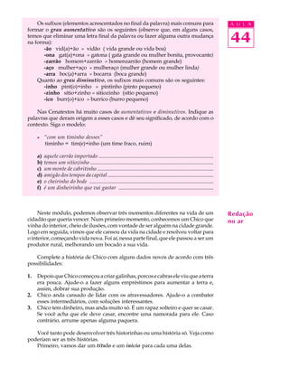 Os sufixos (elementos acrescentados no final da palavra) mais comuns para                                                 A U L A
formar o grau aumentativo são os seguintes (observe que, em alguns casos,
temos que eliminar uma letra final da palavra ou fazer alguma outra mudança
na forma):                                                                                                                    44
       -ão vid(a)+ão » vidão ( vida grande ou vida boa)
       -ona gat(a)+ona » gatona ( gata grande ou mulher bonita, provocante)
       -zarrão homem+zarrão » homenzarrão (homem grande)
       -aço mulher+aço » mulheraço (mulher grande ou mulher linda)
       -arra boc(a)+arra » bocarra (boca grande)
    Quanto ao grau diminutivo, os sufixos mais comuns são os seguintes:
       -inho pint(o)+inho » pintinho (pinto pequeno)
       -zinho sítio+zinho » sitiozinho (sítio pequeno)
       -ico burr(o)+ico » burrico (burro pequeno)

    Nas Cenatextos há muito casos de aumentativos e diminutivos. Indique as
palavras que deram origem a esses casos e dê seu significado, de acordo com o
contexto. Siga o modelo:

     l    “com um timinho desses”
          timinho = tim(e)+inho (um time fraco, ruim)

     a)   aquele carrão importado ......................................................................................
     b)   temos um sitiozinho ............................................................................................
     c)   um monte de cabritinho .......................................................................................
     d)   amigão dos tempos da capital ................................................................................
     e)   o cheirinho do bode .............................................................................................
     f)   é um dinheirinho que vai gastar .......................................................................



     Neste módulo, podemos observar três momentos diferentes na vida de um                                                    Redação
cidadão que queria vencer. Num primeiro momento, conhecemos um Chico que                                                      no ar
vinha do interior, cheio de ilusões, com vontade de ser alguém na cidade grande.
Logo em seguida, vimos que ele cansou da vida na cidade e resolveu voltar para
o interior, começando vida nova. Foi aí, nessa parte final, que ele passou a ser um
produtor rural, melhorando um bocado a sua vida.

    Complete a história de Chico com alguns dados novos de acordo com três
possibilidades:

1.   Depois que Chico começou a criar galinhas, porcos e cabras ele viu que a terra
     era pouca. Ajude-o a fazer alguns empréstimos para aumentar a terra e,
     assim, dobrar sua produção.
2.   Chico anda cansado de lidar com os atravessadores. Ajude-o a combater
     esses intermediários, com soluções interessantes.
3.   Chico tem dinheiro, mas anda muito só. É um rapaz solteiro e quer se casar.
     Se você acha que ele deve casar, encontre uma namorada para ele. Caso
     contrário, arrume apenas alguma paquera.

   Você tanto pode desenvolver três historinhas ou uma história só. Veja como
poderiam ser as três histórias.
   Primeiro, vamos dar um título e um início para cada uma delas.
 