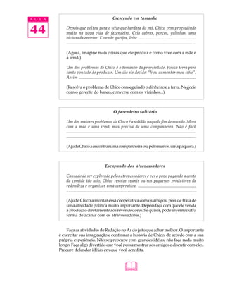 A U L A                                                      Crescendo em tamanho


44            Depois que voltou para o sítio que herdara do pai, Chico vem progredindo
              muito na nova vida de fazendeiro. Cria cabras, porcos, galinhas, uma
              bicharada enorme. E vende queijos, leite ........................................................
              ....................................................................................................................................

              (Agora, imagine mais coisas que ele produz e como vive com a mãe e
              a irmã.)

              Um dos problemas de Chico é o tamanho da propriedade. Pouca terra para
              tanta vontade de produzir. Um dia ele decide: “Vou aumentar meu sitio”.
              Assim .................................................................................................................

              (Resolva o problema de Chico conseguindo o dinheiro e a terra. Negocie
              com o gerente do banco, converse com os vizinhos...)



                                                              O fazendeiro solitário

              Um dos maiores problemas de Chico é a solidão naquele fim de mundo. Mora
              com a mãe e uma irmã, mas precisa de uma companheira. Não é fácil
              ......................................................................................................................................
              ......................................................................................................................................

              (Ajude Chico a encontrar uma companheira ou, pelo menos, uma paquera.)



                                                     Escapando dos atravessadores

              Cansado de ser explorado pelos atravessadores e ver o povo pagando a conta
              da comida tão alto, Chico resolve reunir outros pequenos produtores da
              redondeza e organizar uma cooperativa. ........................................................
              .............................................................................................................................

              (Ajude Chico a montar essa cooperativa com os amigos, pois de trata de
              uma atividade política muito importante. Depois faça com que ele venda
              a produção diretamente aos revendedores. Se quiser, pode invente outra
              forma de acabar com os atravessadores.)


              Faça as atividades de Redação no Ar do jeito que achar melhor. O importante
          é exercitar sua imaginação e continuar a história de Chico, de acordo com a sua
          própria experiência. Não se preocupe com grandes idéias, não faça nada muito
          longo. Faça algo divertido que você possa mostrar aos amigos e discutir com eles.
          Procure defender idéias em que você acredita.



                                                                         
 